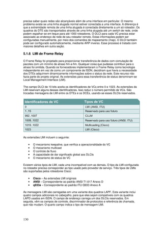 130
precisa saber quais redes são alcançáveis além de uma interface em particular. O mesmo
problema existe se uma linha alugada normal estiver conectada a uma interface. A diferença é
que a extremidade remota de uma linha alugada é conectada diretamente a um só roteador. Os
quadros do DTE são transportados através de uma linha alugada até um switch de rede, onde
podem espalhar-se em leque para até 1000 roteadores. O DLCI para cada VC precisa estar
associado ao endereço de rede de seu roteador remoto. Estas informações podem ser
configuradas manualmente, por meio dos comandos de mapeamento (map). O DLCI também
pode ser configurado automaticamente, mediante ARP inverso. Esse processo é tratado com
maiores detalhes em outra seção.
5.1.6 LMI de Frame Relay
O Frame Relay foi projetado para proporcionar transferência de dados com comutação de
pacotes com um mínimo de atraso fim-a-fim. Qualquer coisa que pudesse contribuir para o
atraso foi omitida. Quando os fornecedores implementaram o Frame Relay como tecnologia
independente em vez de como um componente de ISDN, decidiram que havia a necessidade
dos DTEs adquirirem dinamicamente informações sobre o status da rede. Este recurso não
fazia parte do projeto original. As extensões para essa transferência de status denominam-se
Local Management Interface (LMI).
The campo DLCI de 10 bits aceita os identificadores de VCs entre 0 e 1023. As extensões da
LMI reservam alguns desses identificadores. Isso reduz o número permitido de VCs. São
trocadas mensagens de LMI entre os DTEs e os DCEs, usando-se esses DLCIs reservados.
As extensões LMI incluem o seguinte:
• O mecanismo keepalive, que verifica a operacionalidade do VC
• O mecanismo multicast
• O controle de fluxo
• A capacidade de dar significado global aos DLCIs
• O mecanismo de status do VC
Existem vários tipos de LMI, cada uma incompatível com as demais. O tipo da LMI configurada
no roteador precisa corresponder ao tipo usado pelo provedor de serviço. Três tipos de LMIs
são suportadas pelos roteadores Cisco:
• Cisco – As extensões LMI originais
• ANSI – Correspondente ao padrão ANSI T1.617 Anexo D
• q933a – Correspondente ao padrão ITU Q933 Anexo A
As mensagens LMI são carregadas em uma variante dos quadros LAPF. Esta variante inclui
quatro campos adicionais no cabeçalho, para que eles sejam compatíveis com os quadros
LAPD usados em ISDN. O campo de endereço carrega um dos DLCIs reservados. Em
seguida, vêm os campos de controle, discriminador de protocolos e referência de chamada,
que não mudam. O quarto campo indica o tipo de mensagem LMI.
 