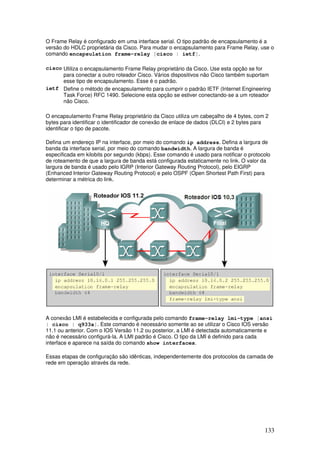 133
O Frame Relay é configurado em uma interface serial. O tipo padrão de encapsulamento é a
versão do HDLC proprietária da Cisco. Para mudar o encapsulamento para Frame Relay, use o
comando encapsulation frame-relay [cisco | ietf].
cisco Utiliza o encapsulamento Frame Relay proprietário da Cisco. Use esta opção se for
para conectar a outro roteador Cisco. Vários dispositivos não Cisco também suportam
esse tipo de encapsulamento. Esse é o padrão.
ietf Define o método de encapsulamento para cumprir o padrão IETF (Internet Engineering
Task Force) RFC 1490. Selecione esta opção se estiver conectando-se a um roteador
não Cisco.
O encapsulamento Frame Relay proprietário da Cisco utiliza um cabeçalho de 4 bytes, com 2
bytes para identificar o identificador de conexão de enlace de dados (DLCI) e 2 bytes para
identificar o tipo de pacote.
Defina um endereço IP na interface, por meio do comando ip address. Defina a largura de
banda da interface serial, por meio do comando bandwidth. A largura de banda é
especificada em kilobits por segundo (kbps). Esse comando é usado para notificar o protocolo
de roteamento de que a largura de banda está configurada estaticamente no link. O valor da
largura de banda é usado pelo IGRP (Interior Gateway Routing Protocol), pelo EIGRP
(Enhanced Interior Gateway Routing Protocol) e pelo OSPF (Open Shortest Path First) para
determinar a métrica do link.
A conexão LMI é estabelecida e configurada pelo comando frame-relay lmi-type [ansi
| cisco | q933a]. Este comando é necessário somente ao se utilizar o Cisco IOS versão
11.1 ou anterior. Com o IOS Versão 11.2 ou posterior, a LMI é detectada automaticamente e
não é necessário configurá-la. A LMI padrão é Cisco. O tipo da LMI é definido para cada
interface e aparece na saída do comando show interfaces.
Essas etapas de configuração são idênticas, independentemente dos protocolos da camada de
rede em operação através da rede.
 