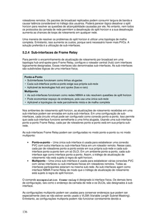 136
roteadores remotos. Os pacotes de broadcast replicados podem consumir largura de banda e
causar latência considerável no tráfego dos usuários. Poderá parecer lógico desativar o split
horizon para resolver as questões de alcançabilidade causadas por ele. No entanto, nem todos
os protocolos da camada de rede permitem a desativação do split horizon e a sua desativação
aumenta as chances de loops de roteamento em qualquer rede.
Uma maneira de resolver os problemas do split horizon é utilizar uma topologia de malha
completa. Entretanto, isso aumenta os custos, porque será necessário haver mais PVCs. A
solução preferida é a utilização de sub-interfaces.
5.2.4 Sub-interfaces de Frame Relay
Para permitir o encaminhamento de atualização de roteamento por broadcast em uma
topologia hub-and-spoke para Frame Relay, configure o roteador central (hub) com interfaces
logicamente designadas. Essas interfaces são denominadas sub-interfaces. As sub-interfaces
são subdivisões lógicas de uma interface física.
Nos ambientes de roteamento split horizon, as atualizações de roteamento recebidas em uma
sub-interface podem ser enviadas em outra sub-interface. Em uma configuração de sub-
interfaces, cada circuito virtual pode ser configurado como conexão ponto-a-ponto. Isso permite
que cada sub-interface funcione semelhante a uma linha alugada. Usando uma sub-interface
ponto-a-ponto Frame Relay, cada par de roteadores ponto-a-ponto está em sua própria sub-
rede.
As sub-interfaces Frame Relay podem ser configuradas no modo ponto-a-ponto ou no modo
multiponto:
• Ponto-a-ponto – Uma única sub-interface é usada para estabelecer uma conexão
PVC com outra interface ou sub-interface física em um roteador remoto. Nesse caso,
cada par de roteadores ponto-a-ponto existe em sua própria sub-rede e cada sub-
interface ponto-a-ponto tem um só DLCI. Em um ambiente ponto-a-ponto, cada sub-
interface age como interface ponto-a-ponto. Assim, o tráfego de atualização de
roteamento não está sujeito à regra do split horizon.
• Multiponto – Uma única sub-interface é usada para estabelecer várias conexões PVC
com várias interfaces ou sub-interfaces físicas em roteadores remotos. Todas as
interfaces participantes estariam na mesma sub-rede. As sub-interfaces agem como
interface NBMA Frame Relay de modo que o tráfego de atualização de roteamento
está sujeito à regra do split-horizon.
O comando encapsulation frame-relay é designado à interface física. Os demais itens
de configuração, tais como o endereço da camada de rede e os DLCIs, são designados à sub-
interface.
As configurações multiponto podem ser usadas para conservar endereços que podem ser
especialmente úteis se não estiver sendo usado o VLSM (Variable Length Subnet Masking).
Entretanto, as configurações multiporta podem não funcionar corretamente devido a
 
