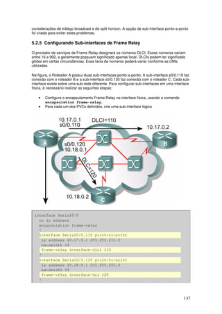 137
considerações de tráfego broadcast e de split horizon. A opção de sub-interface ponto-a-ponto
foi criada para evitar estes problemas.
5.2.5 Configurando Sub-interfaces de Frame Relay
O provedor de serviços de Frame Relay designará os números DLCI. Esses números variam
entre 16 e 992, e geralmente possuem significado apenas local. DLCIs podem ter significado
global em certas circunstâncias. Essa faixa de números poderá variar conforme as LMIs
utilizadas.
Na figura, o Roteador A possui duas sub-interfaces ponto-a-ponto. A sub-interface s0/0.110 faz
conexão com o roteador B e a sub-interface s0/0.120 faz conexão com o roteador C. Cada sub-
interface existe sobre uma sub-rede diferente. Para configurar sub-interfaces em uma interface
física, é necessário realizar as seguintes etapas:
• Configure o encapsulamento Frame Relay na interface física, usando o comando
encapsulation frame-relay.
• Para cada um dos PVCs definidos, crie uma sub-interface lógica
 