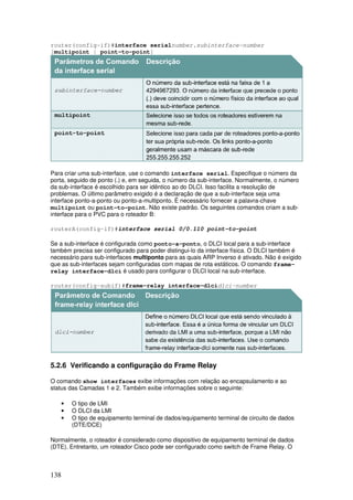 138
router(config-if)#interface serialnumber.subinterface-number
[multipoint | point-to-point]
Para criar uma sub-interface, use o comando interface serial. Especifique o número da
porta, seguido de ponto (.) e, em seguida, o número da sub-interface. Normalmente, o número
da sub-interface é escolhido para ser idêntico ao do DLCI. Isso facilita a resolução de
problemas. O último parâmetro exigido é a declaração de que a sub-interface seja uma
interface ponto-a-ponto ou ponto-a-multiponto. É necessário fornecer a palavra-chave
multipoint ou point-to-point. Não existe padrão. Os seguintes comandos criam a sub-
interface para o PVC para o roteador B:
routerA(config-if)#interface serial 0/0.110 point-to-point
Se a sub-interface é configurada como ponto-a-ponto, o DLCI local para a sub-interface
também precisa ser configurado para poder distingui-lo da interface física. O DLCI também é
necessário para sub-interfaces multiponto para as quais ARP Inverso é ativado. Não é exigido
que as sub-interfaces sejam configuradas com mapas de rota estáticos. O comando frame-
relay interface-dlci é usado para configurar o DLCI local na sub-interface.
router(config-subif)#frame-relay interface-dlcidlci-number
5.2.6 Verificando a configuração do Frame Relay
O comando show interfaces exibe informações com relação ao encapsulamento e ao
status das Camadas 1 e 2. Também exibe informações sobre o seguinte:
• O tipo de LMI
• O DLCI da LMI
• O tipo de equipamento terminal de dados/equipamento terminal de circuito de dados
(DTE/DCE)
Normalmente, o roteador é considerado como dispositivo de equipamento terminal de dados
(DTE). Entretanto, um roteador Cisco pode ser configurado como switch de Frame Relay. O
 