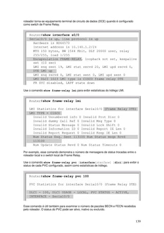 139
roteador torna-se equipamento terminal de circuito de dados (DCE) quando é configurado
como switch de Frame Relay.
Use o comando show frame-relay lmi para exibir estatísticas do tráfego LMI.
Por exemplo, esse comando demonstra o número de mensagens de status trocadas entre o
roteador local e o switch local de Frame Relay.
Use o comando show frame-relay pvc [interfaceinterface] [dlci] para exibir o
status de cada PVC configurado, assim como estatísticas de tráfego.
Esse comando é útil também para examinar o número de pacotes BECN e FECN recebidos
pelo roteador. O status do PVC pode ser ativo, inativo ou excluído.
 