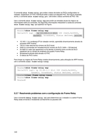 140
O comando show frame-relay pvc exibe o status de todos os PVCs configurados no
roteador. Especificar um PVC individual exibe o status só daquele PVC. Na Figura mostrada
acima, o comando show frame-relay pvc 100 exibe o status somente do PVC 100.
Use o comando show frame-relay map para exibir as entradas atuais do mapa e as
informações sobre as conexões. As seguintes informações interpretam a saída do comando
show frame-relay map que aparece na Figura:
• 10.140.1.1 é o endereço IP do roteador remoto, aprendido dinamicamente através do
processo ARP Inverso
• 100 é o valor decimal do número do DLCI local.
• 0x64 é a conversão em hexadecimal do número do DLCI, 0x64 = 100 decimal
• 0x1840 é o valor que apareceria no fio devido à maneira como os bits do DLCI
espalham-se no campo do endereço do quadro Frame Relay
• Broadcast/multicast está ativado no PVC
• O status do PVC é ativo
Para limpar os mapas de Frame Relay criados dinamicamente, pela utilização do ARP Inverso,
use o comando clear frame-relay-inarp.
5.2.7 Resolvendo problemas com a configuração do Frame Relay
Use o comando debug frame-relay lmi para determinar se o roteador e o switch Frame
Relay estão enviando e recebendo corretamente os pacotes LMI.
 