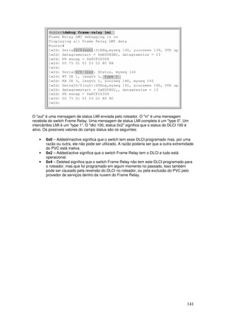 141
O "out" é uma mensagem de status LMI enviada pelo roteador. O "in" é uma mensagem
recebida do switch Frame Relay. Uma mensagem de status LMI completa é um "type 0". Um
intercâmbio LMI é um "type 1". O "dlci 100, status 0x2" significa que o status do DLCI 100 é
ativo. Os possíveis valores do campo status são os seguintes:
• 0x0 – Added/inactive significa que o switch tem esse DLCI programado mas, por uma
razão ou outra, ele não pode ser utilizado. A razão poderia ser que a outra extremidade
do PVC está inativa.
• 0x2 – Added/active significa que o switch Frame Relay tem o DLCI e tudo está
operacional.
• 0x4 – Deleted significa que o switch Frame Relay não tem este DLCI programado para
o roteador, mas que foi programado em algum momento no passado. Isso também
pode ser causado pela reversão do DLCI no roteador, ou pela exclusão do PVC pelo
provedor de serviços dentro da nuvem do Frame Relay.
 