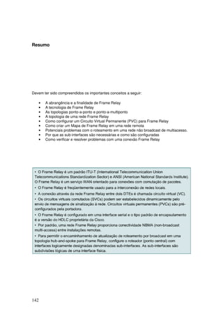 142
Resumo
Devem ter sido compreendidos os importantes conceitos a seguir:
• A abrangência e a finalidade de Frame Relay
• A tecnologia de Frame Relay
• As topologias ponto-a-ponto e ponto-a-multiponto
• A topologia de uma rede Frame Relay
• Como configurar um Circuito Virtual Permanente (PVC) para Frame Relay
• Como criar um Mapa de Frame Relay em uma rede remota
• Potenciais problemas com o roteamento em uma rede não broadcast de multiacesso.
• Por que as sub-interfaces são necessárias e como são configuradas
• Como verificar e resolver problemas com uma conexão Frame Relay
 