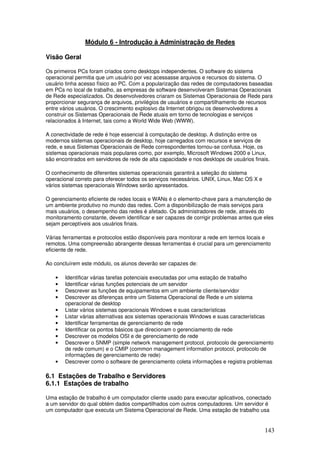 143
Módulo 6 - Introdução à Administração de Redes
Visão Geral
Os primeiros PCs foram criados como desktops independentes. O software do sistema
operacional permitia que um usuário por vez acessasse arquivos e recursos do sistema. O
usuário tinha acesso físico ao PC. Com a popularização das redes de computadores baseadas
em PCs no local de trabalho, as empresas de software desenvolveram Sistemas Operacionais
de Rede especializados. Os desenvolvedores criaram os Sistemas Operacionaia de Rede para
proporcionar segurança de arquivos, privilégios de usuários e compartilhamento de recursos
entre vários usuários. O crescimento explosivo da Internet obrigou os desenvolvedores a
construir os Sistemas Operacionais de Rede atuais em torno de tecnologias e serviços
relacionados à Internet, tais como a World Wide Web (WWW).
A conectividade de rede é hoje essencial à computação de desktop. A distinção entre os
modernos sistemas operacionais de desktop, hoje carregados com recursos e serviços de
rede, e seus Sistemas Operacionais de Rede correspondentes tornou-se confusa. Hoje, os
sistemas operacionais mais populares como, por exemplo, Microsoft Windows 2000 e Linux,
são encontrados em servidores de rede de alta capacidade e nos desktops de usuários finais.
O conhecimento de diferentes sistemas operacionais garantirá a seleção do sistema
operacional correto para oferecer todos os serviços necessários. UNIX, Linux, Mac OS X e
vários sistemas operacionais Windows serão apresentados.
O gerenciamento eficiente de redes locais e WANs é o elemento-chave para a manutenção de
um ambiente produtivo no mundo das redes. Com a disponibilização de mais serviços para
mais usuários, o desempenho das redes é afetado. Os administradores de rede, através do
monitoramento constante, devem identificar e ser capazes de corrigir problemas antes que eles
sejam perceptíveis aos usuários finais.
Várias ferramentas e protocolos estão disponíveis para monitorar a rede em termos locais e
remotos. Uma compreensão abrangente dessas ferramentas é crucial para um gerenciamento
eficiente de rede.
Ao concluírem este módulo, os alunos deverão ser capazes de:
• Identificar várias tarefas potenciais executadas por uma estação de trabalho
• Identificar várias funções potenciais de um servidor
• Descrever as funções de equipamentos em um ambiente cliente/servidor
• Descrever as diferenças entre um Sistema Operacional de Rede e um sistema
operacional de desktop
• Listar vários sistemas operacionais Windows e suas características
• Listar várias alternativas aos sistemas operacionais Windows e suas características
• Identificar ferramentas de gerenciamento de rede
• Identificar os pontos básicos que direcionam o gerenciamento de rede
• Descrever os modelos OSI e de gerenciamento de rede
• Descrever o SNMP (simple network management protocol, protocolo de gerenciamento
de rede comum) e o CMIP (common management information protocol, protocolo de
informações de gerenciamento de rede)
• Descrever como o software de gerenciamento coleta informações e registra problemas
6.1 Estações de Trabalho e Servidores
6.1.1 Estações de trabalho
Uma estação de trabalho é um computador cliente usado para executar aplicativos, conectado
a um servidor do qual obtém dados compartilhados com outros computadores. Um servidor é
um computador que executa um Sistema Operacional de Rede. Uma estação de trabalho usa
 