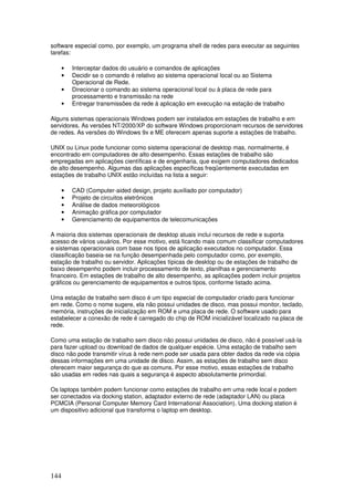 144
software especial como, por exemplo, um programa shell de redes para executar as seguintes
tarefas:
• Interceptar dados do usuário e comandos de aplicações
• Decidir se o comando é relativo ao sistema operacional local ou ao Sistema
Operacional de Rede.
• Direcionar o comando ao sistema operacional local ou à placa de rede para
processamento e transmissão na rede
• Entregar transmissões da rede à aplicação em execução na estação de trabalho
Alguns sistemas operacionais Windows podem ser instalados em estações de trabalho e em
servidores. As versões NT/2000/XP do software Windows proporcionam recursos de servidores
de redes. As versões do Windows 9x e ME oferecem apenas suporte a estações de trabalho.
UNIX ou Linux pode funcionar como sistema operacional de desktop mas, normalmente, é
encontrado em computadores de alto desempenho. Essas estações de trabalho são
empregadas em aplicações científicas e de engenharia, que exigem computadores dedicados
de alto desempenho. Algumas das aplicações específicas freqüentemente executadas em
estações de trabalho UNIX estão incluídas na lista a seguir:
• CAD (Computer-aided design, projeto auxiliado por computador)
• Projeto de circuitos eletrônicos
• Análise de dados meteorológicos
• Animação gráfica por computador
• Gerenciamento de equipamentos de telecomunicações
A maioria dos sistemas operacionais de desktop atuais inclui recursos de rede e suporta
acesso de vários usuários. Por esse motivo, está ficando mais comum classificar computadores
e sistemas operacionais com base nos tipos de aplicação executados no computador. Essa
classificação baseia-se na função desempenhada pelo computador como, por exemplo,
estação de trabalho ou servidor. Aplicações típicas de desktop ou de estações de trabalho de
baixo desempenho podem incluir processamento de texto, planilhas e gerenciamento
financeiro. Em estações de trabalho de alto desempenho, as aplicações podem incluir projetos
gráficos ou gerenciamento de equipamentos e outros tipos, conforme listado acima.
Uma estação de trabalho sem disco é um tipo especial de computador criado para funcionar
em rede. Como o nome sugere, ela não possui unidades de disco, mas possui monitor, teclado,
memória, instruções de inicialização em ROM e uma placa de rede. O software usado para
estabelecer a conexão de rede é carregado do chip de ROM inicializável localizado na placa de
rede.
Como uma estação de trabalho sem disco não possui unidades de disco, não é possível usá-la
para fazer upload ou download de dados de qualquer espécie. Uma estação de trabalho sem
disco não pode transmitir vírus à rede nem pode ser usada para obter dados da rede via cópia
dessas informações em uma unidade de disco. Assim, as estações de trabalho sem disco
oferecem maior segurança do que as comuns. Por esse motivo, essas estações de trabalho
são usadas em redes nas quais a segurança é aspecto absolutamente primordial.
Os laptops também podem funcionar como estações de trabalho em uma rede local e podem
ser conectados via docking station, adaptador externo de rede (adaptador LAN) ou placa
PCMCIA (Personal Computer Memory Card International Association). Uma docking station é
um dispositivo adicional que transforma o laptop em desktop.
 