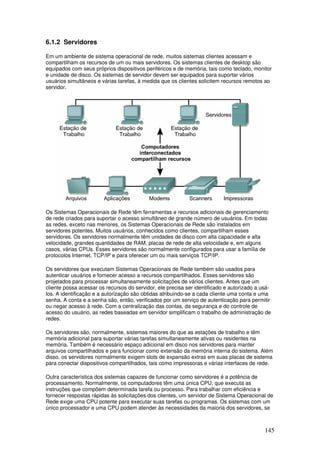 145
6.1.2 Servidores
Em um ambiente de sistema operacional de rede, muitos sistemas clientes acessam e
compartilham os recursos de um ou mais servidores. Os sistemas clientes de desktop são
equipados com seus próprios dispositivos periféricos e de memória, tais como teclado, monitor
e unidade de disco. Os sistemas de servidor devem ser equipados para suportar vários
usuários simultâneos e várias tarefas, à medida que os clientes solicitem recursos remotos ao
servidor.
Os Sistemas Operacionais de Rede têm ferramentas e recursos adicionais de gerenciamento
de rede criados para suportar o acesso simultâneo de grande número de usuários. Em todas
as redes, exceto nas menores, os Sistemas Operacionais de Rede são instalados em
servidores potentes. Muitos usuários, conhecidos como clientes, compartilham esses
servidores. Os servidores normalmente têm unidades de disco com alta capacidade e alta
velocidade, grandes quantidades de RAM, placas de rede de alta velocidade e, em alguns
casos, várias CPUs. Esses servidores são normalmente configurados para usar a família de
protocolos Internet, TCP/IP e para oferecer um ou mais serviços TCP/IP.
Os servidores que executam Sistemas Operacionais de Rede também são usados para
autenticar usuários e fornecer acesso a recursos compartilhados. Esses servidores são
projetados para processar simultaneamente solicitações de vários clientes. Antes que um
cliente possa acessar os recursos do servidor, ele precisa ser identificado e autorizado a usá-
los. A identificação e a autorização são obtidas atribuindo-se a cada cliente uma conta e uma
senha. A conta e a senha são, então, verificados por um serviço de autenticação para permitir
ou negar acesso à rede. Com a centralização das contas, da segurança e do controle de
acesso do usuário, as redes baseadas em servidor simplificam o trabalho de administração de
redes.
Os servidores são, normalmente, sistemas maiores do que as estações de trabalho e têm
memória adicional para suportar várias tarefas simultaneamente ativas ou residentes na
memória. Também é necessário espaço adicional em disco nos servidores para manter
arquivos compartilhados e para funcionar como extensão da memória interna do sistema. Além
disso, os servidores normalmente exigem slots de expansão extras em suas placas de sistema
para conectar dispositivos compartilhados, tais como impressoras e várias interfaces de rede.
Outra característica dos sistemas capazes de funcionar como servidores é a potência de
processamento. Normalmente, os computadores têm uma única CPU, que executa as
instruções que compõem determinada tarefa ou processo. Para trabalhar com eficiência e
fornecer respostas rápidas às solicitações dos clientes, um servidor de Sistema Operacional de
Rede exige uma CPU potente para executar suas tarefas ou programas. Os sistemas com um
único processador e uma CPU podem atender às necessidades da maioria dos servidores, se
 