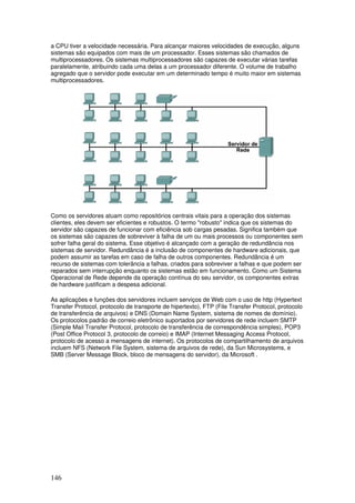 146
a CPU tiver a velocidade necessária. Para alcançar maiores velocidades de execução, alguns
sistemas são equipados com mais de um processador. Esses sistemas são chamados de
multiprocessadores. Os sistemas multiprocessadores são capazes de executar várias tarefas
paralelamente, atribuindo cada uma delas a um processador diferente. O volume de trabalho
agregado que o servidor pode executar em um determinado tempo é muito maior em sistemas
multiprocessadores.
Como os servidores atuam como repositórios centrais vitais para a operação dos sistemas
clientes, eles devem ser eficientes e robustos. O termo "robusto" indica que os sistemas do
servidor são capazes de funcionar com eficiência sob cargas pesadas. Significa também que
os sistemas são capazes de sobreviver à falha de um ou mais processos ou componentes sem
sofrer falha geral do sistema. Esse objetivo é alcançado com a geração de redundância nos
sistemas de servidor. Redundância é a inclusão de componentes de hardware adicionais, que
podem assumir as tarefas em caso de falha de outros componentes. Redundância é um
recurso de sistemas com tolerância a falhas, criados para sobreviver a falhas e que podem ser
reparados sem interrupção enquanto os sistemas estão em funcionamento. Como um Sistema
Operacional de Rede depende da operação contínua do seu servidor, os componentes extras
de hardware justificam a despesa adicional.
As aplicações e funções dos servidores incluem serviços de Web com o uso de http (Hypertext
Transfer Protocol, protocolo de transporte de hipertexto), FTP (File Transfer Protocol, protocolo
de transferência de arquivos) e DNS (Domain Name System, sistema de nomes de domínio).
Os protocolos padrão de correio eletrônico suportados por servidores de rede incluem SMTP
(Simple Mail Transfer Protocol, protocolo de transferência de correspondência simples), POP3
(Post Office Protocol 3, protocolo de correio) e IMAP (Internet Messaging Access Protocol,
protocolo de acesso a mensagens de internet). Os protocolos de compartilhamento de arquivos
incluem NFS (Network File System, sistema de arquivos de rede), da Sun Microsystems, e
SMB (Server Message Block, bloco de mensagens do servidor), da Microsoft .
 