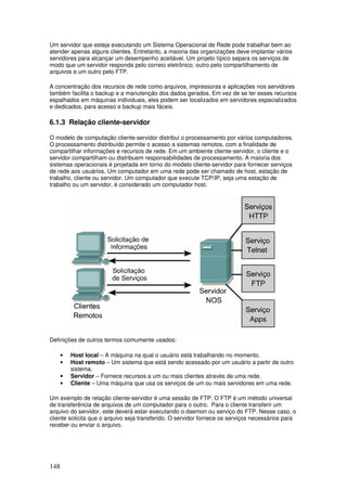 148
Um servidor que esteja executando um Sistema Operacional de Rede pode trabalhar bem ao
atender apenas alguns clientes. Entretanto, a maioria das organizações deve implantar vários
servidores para alcançar um desempenho aceitável. Um projeto típico separa os serviços de
modo que um servidor responda pelo correio eletrônico, outro pelo compartilhamento de
arquivos e um outro pelo FTP.
A concentração dos recursos de rede como arquivos, impressoras e aplicações nos servidores
também facilita o backup e a manutenção dos dados gerados. Em vez de se ter esses recursos
espalhados em máquinas individuais, eles podem ser localizados em servidores especializados
e dedicados, para acesso e backup mais fáceis.
6.1.3 Relação cliente-servidor
O modelo de computação cliente-servidor distribui o processamento por vários computadores.
O processamento distribuído permite o acesso a sistemas remotos, com a finalidade de
compartilhar informações e recursos de rede. Em um ambiente cliente-servidor, o cliente e o
servidor compartilham ou distribuem responsabilidades de processamento. A maioria dos
sistemas operacionais é projetada em torno do modelo cliente-servidor para fornecer serviços
de rede aos usuários. Um computador em uma rede pode ser chamado de host, estação de
trabalho, cliente ou servidor. Um computador que execute TCP/IP, seja uma estação de
trabalho ou um servidor, é considerado um computador host.
Definições de outros termos comumente usados:
• Host local – A máquina na qual o usuário está trabalhando no momento.
• Host remoto – Um sistema que está sendo acessado por um usuário a partir de outro
sistema.
• Servidor – Fornece recursos a um ou mais clientes através de uma rede.
• Cliente – Uma máquina que usa os serviços de um ou mais servidores em uma rede.
Um exemplo de relação cliente-servidor é uma sessão de FTP. O FTP é um método universal
de transferência de arquivos de um computador para o outro. Para o cliente transferir um
arquivo do servidor, este deverá estar executando o daemon ou serviço do FTP. Nesse caso, o
cliente solicita que o arquivo seja transferido. O servidor fornece os serviços necessários para
receber ou enviar o arquivo.
 