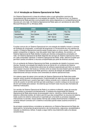 150
6.1.4 Introdução ao Sistema Operacional de Rede
Um Sistema Operacional é a base de software sobre a qual aplicações e serviços de
computadores são executados em uma estação de trabalho. Da mesma forma, um Sistema
Operacional de Rede permite a comunicação entre vários dispositivos e o compartilhamento de
recursos em uma rede. Um Sistema Operacional de Rede opera em servidores de rede UNIX,
Microsoft Windows NT ou Windows 2000.
Funções comuns de um Sistema Operacional em uma estação de trabalho incluem o controle
do hardware do computador, a execução de programas e o fornecimento de uma interface do
usuário. O Sistema Operacional executa essas funções para um único usuário. Vários usuários
podem compartilhar a máquina, mas não podem fazer login simultâneo. Ao contrário, um
Sistema Operacional de Rede distribui funções por diversos computadores conectados em
rede. Um Sistema Operacional de Rede depende dos serviços do Sistema Operacional nativo
em cada computador individual. O Sistema Operacional de Rede, então, adiciona funções que
permitem acesso simultâneo a recursos compartilhados por parte de diversos usuários.
Em um ambiente de Sistema Operacional de Rede, as estações de trabalho funcionam como
clientes. Quando uma estação de trabalho torna-se cliente em um ambiente de Sistema
Operacional de Rede, componentes adicionais de software especializado permitem ao usuário
local acessar recursos não locais ou remotos como se esses recursos fossem parte do sistema
local. O Sistema Operacional de Rede aprimora o alcance da estação de trabalho cliente,
disponibilizando serviços remotos como extensões do sistema operacional local.
Um sistema capaz de operar como servidor de Sistema Operacional de Rede deve poder
suportar vários usuários simultaneamente. O administrador da rede cria uma conta para cada
usuário, permitindo que o usuário faça login e efetue conexão com o sistema do servidor. A
conta do usuário no servidor permite que este autentique o usuário e aloque os recursos que
ele tem permissão para acessar. Os sistemas que fornecem esse recurso são chamados de
sistemas multiusuário.
Um servidor de Sistema Operacional de Rede é um sistema multitarefa, capaz de executar
várias tarefas ou processos simultaneamente. O software de programação do Sistema
Operacional de Rede aloca tempo do processador interno, memória e outros elementos do
sistema a diferentes tarefas, de modo a permitir que elas compartilhem os recursos do sistema.
Cada usuário do sistema multiusuário é suportado por uma tarefa ou processo separado
internamente no servidor. Essas tarefas internas são criadas dinamicamente à medida que os
usuários efetuam conexão com o sistema e excluídas quando esses usuários encerram a
conexão.
As principais características a considerar ao selecionar um Sistema Operacional de Rede são
desempenho, ferramentas de gerenciamento e de monitoramento, segurança, escalabilidade e
robustez ou tolerância a falhas. A seção a seguir define resumidamente cada uma dessas
características.
 
