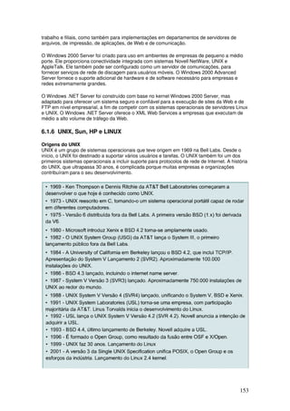 153
trabalho e filiais, como também para implementações em departamentos de servidores de
arquivos, de impressão, de aplicações, de Web e de comunicação.
O Windows 2000 Server foi criado para uso em ambientes de empresas de pequeno a médio
porte. Ele proporciona conectividade integrada com sistemas Novell NetWare, UNIX e
AppleTalk. Ele também pode ser configurado como um servidor de comunicações, para
fornecer serviços de rede de discagem para usuários móveis. O Windows 2000 Advanced
Server fornece o suporte adicional de hardware e de software necessário para empresas e
redes extremamente grandes.
O Windows .NET Server foi construído com base no kernel Windows 2000 Server, mas
adaptado para oferecer um sistema seguro e confiável para a execução de sites da Web e de
FTP em nível empresarial, a fim de competir com os sistemas operacionais de servidores Linux
e UNIX. O Windows .NET Server oferece o XML Web Services a empresas que executam de
médio a alto volume de tráfego da Web.
6.1.6 UNIX, Sun, HP e LINUX
Origens do UNIX
UNIX é um grupo de sistemas operacionais que teve origem em 1969 na Bell Labs. Desde o
início, o UNIX foi destinado a suportar vários usuários e tarefas. O UNIX também foi um dos
primeiros sistemas operacionais a incluir suporte para protocolos de rede de Internet. A história
do UNIX, que ultrapassa 30 anos, é complicada porque muitas empresas e organizações
contribuíram para o seu desenvolvimento.
 