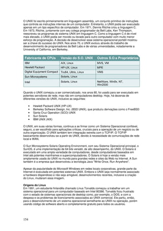 154
O UNIX foi escrito primeiramente em linguagem assembly, um conjunto primitivo de instruções
que controla as instruções internas de um computador. Entretanto, o UNIX podia ser executado
apenas em um tipo específico de computador. Em 1971, Dennis Ritchie criou a linguagem C.
Em 1973, Ritchie, juntamente com seu colega programador da Bell Labs, Ken Thompson,
reescreveu os programas do sistema UNIX em linguagem C. Como a linguagem C é de nível
mais elevado, o UNIX podia ser movido ou levado para outro computador com muito menor
esforço de programação. A decisão de desenvolver esse sistema operacional portátil mostrou
ser a chave do sucesso do UNIX. Nos anos 70, o UNIX evoluiu através do trabalho de
desenvolvimento de programadores da Bell Labs e de várias universidades, notadamente a
University of California, em Berkeley.
Quando o UNIX começou a ser comercializado, nos anos 80, foi usado para ser executado em
potentes servidores de rede, mas não em computadores desktop. Hoje, há dezenas de
diferentes versões do UNIX, inclusive as seguintes:
• Hewlett Packard UNIX (HP-UX)
• Berkeley Software Design, Inc. (BSD UNIX), que produziu derivações como o FreeBSD
• Santa Cruz Operation (SCO) UNIX
• Sun Solaris
• IBM UNIX (AIX)
O UNIX, em suas várias formas, continua a se firmar como um Sistema Operacional confiável,
seguro, a ser escolhido para aplicações críticas, cruciais para a operação de um negócio ou de
outra organização. O UNIX também tem integração estreita com o TCP/IP. O TCP/IP
basicamente desenvolveu-se a partir do UNIX, devido à necessidade de comunicações de rede
local e WAN.
O Sun Microsystems Solaris Operating Environment, com seu Sistema Operacional principal, o
SunOS, é uma implementação de 64 bits versátil, de alto desempenho, do UNIX. O Solaris é
executado em uma ampla variedade de computadores, desde computadores baseados em
Intel até potentes mainframes e supercomputadores. O Solaris é hoje a versão mais
amplamente usada do UNIX no mundo para grandes redes e sites da Web na Internet. A Sun
também é a empresa que desenvolveu a tecnologia Java "Write Once, Run Anywhere".
Apesar da popularidade do Microsoft Windows em redes locais corporativas, grande parte da
Internet é executada em potentes sistemas UNIX. Embora o UNIX seja normalmente associado
a hardware dispendioso e não seja amigável, desenvolvimentos recentes, inclusive a criação
do Linux, mudaram essa imagem.
Origens do Linux
Em 1991, um estudante finlandês chamado Linus Torvalds começou a trabalhar em um
sistema operacional para um computador baseado em Intel 80386. Torvalds ficou frustrado
com o estado de sistemas operacionais de desktop como, por exemplo, o DOS, e com a
despesa e os problemas de licenciamento associados ao UNIX comercial. Ele partiu, então,
para o desenvolvimento de um sistema operacional semelhante ao UNIX na operação, porém
usando código de software aberto e completamente gratuito para todos os usuários.
 