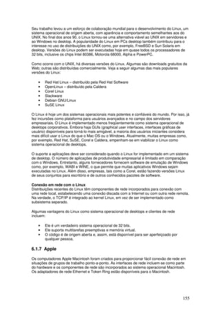 155
Seu trabalho levou a um esforço de colaboração mundial para o desenvolvimento do Linux, um
sistema operacional de origem aberta, com aparência e comportamento semelhantes aos do
UNIX. No final dos anos 90, o Linux tornou-se uma alternativa viável ao UNIX em servidores e
ao Windows no desktop. A popularidade do Linux em PCs desktop também contribuiu para o
interesse no uso de distribuições do UNIX como, por exemplo, FreeBSD e Sun Solaris em
desktop. Versões do Linux podem ser executadas hoje em quase todos os processadores de
32 bits, inclusive os chips Intel 80386, Motorola 68000, Alpha e PowerPC.
Como ocorre com o UNIX, há diversas versões do Linux. Algumas são downloads gratuitos da
Web; outras são distribuídas comercialmente. Veja a seguir algumas das mais populares
versões do Linux:
• Red Hat Linux – distribuído pela Red Hat Software
• OpenLinux – distribuído pela Caldera
• Corel Linux
• Slackware
• Debian GNU/Linux
• SuSE Linux
O Linux é hoje um dos sistemas operacionais mais potentes e confiáveis do mundo. Por isso, já
fez incursões como plataforma para usuários avançados e no campo dos servidores
empresariais. O Linux é implementado menos freqüentemente como sistema operacional de
desktops corporativos. Embora haja GUIs (graphical user interfaces, interfaces gráficas de
usuário) disponíveis para torná-lo mais amigável, a maioria dos usuários iniciantes considera
mais difícil usar o Linux do que o Mac OS ou o Windows. Atualmente, muitas empresas como,
por exemplo, Red Hat, SuSE, Corel e Caldera, empenham-se em viabilizar o Linux como
sistema operacional de desktops.
O suporte a aplicações deve ser considerado quando o Linux for implementado em um sistema
de desktop. O número de aplicações de produtividade empresarial é limitado em comparação
com o Windows. Entretanto, alguns fornecedores fornecem software de emulação de Windows
como, por exemplo, WABI e WINE, o que permite que muitas aplicativos Windows sejam
executadas no Linux. Além disso, empresas, tais como a Corel, estão fazendo versões Linux
de seus conjuntos para escritório e de outros conhecidos pacotes de software.
Conexão em rede com o Linux
Distribuições recentes do Linux têm componentes de rede incorporados para conexão com
uma rede local, estabelecendo uma conexão discada com a Internet ou com outra rede remota.
Na verdade, o TCP/IP é integrado ao kernel Linux, em vez de ser implementado como
subsistema separado.
Algumas vantagens do Linux como sistema operacional de desktops e clientes de rede
incluem:
• Ele é um verdadeiro sistema operacional de 32 bits.
• Ele suporta multitarefas preemptivas e memória virtual.
• O código é de origem aberta e, assim, está disponível para ser aperfeiçoado por
qualquer pessoa.
6.1.7 Apple
Os computadores Apple Macintosh foram criados para proporcionar fácil conexão de rede em
situações de grupos de trabalho ponto-a-ponto. As interfaces de rede incluem-se como parte
do hardware e os componentes de rede são incorporados ao sistema operacional Macintosh.
Os adaptadores de rede Ethernet e Token Ring estão disponíveis para o Macintosh.
 