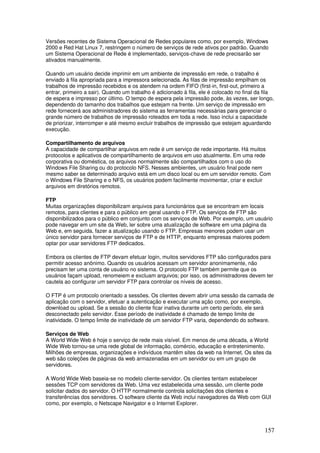 157
Versões recentes de Sistema Operacional de Redes populares como, por exemplo, Windows
2000 e Red Hat Linux 7, restringem o número de serviços de rede ativos por padrão. Quando
um Sistema Operacional de Rede é implementado, serviços-chave de rede precisarão ser
ativados manualmente.
Quando um usuário decide imprimir em um ambiente de impressão em rede, o trabalho é
enviado à fila apropriada para a impressora selecionada. As filas de impressão empilham os
trabalhos de impressão recebidos e os atendem na ordem FIFO (first-in, first-out, primeiro a
entrar, primeiro a sair). Quando um trabalho é adicionado à fila, ele é colocado no final da fila
de espera e impresso por último. O tempo de espera pela impressão pode, às vezes, ser longo,
dependendo do tamanho dos trabalhos que estejam na frente. Um serviço de impressão em
rede fornecerá aos administradores do sistema as ferramentas necessárias para gerenciar o
grande número de trabalhos de impressão roteados em toda a rede. Isso inclui a capacidade
de priorizar, interromper e até mesmo excluir trabalhos de impressão que estejam aguardando
execução.
Compartilhamento de arquivos
A capacidade de compartilhar arquivos em rede é um serviço de rede importante. Há muitos
protocolos e aplicativos de compartilhamento de arquivos em uso atualmente. Em uma rede
corporativa ou doméstica, os arquivos normalmente são compartilhados com o uso do
Windows File Sharing ou do protocolo NFS. Nesses ambientes, um usuário final pode nem
mesmo saber se determinado arquivo está em um disco local ou em um servidor remoto. Com
o Windows File Sharing e o NFS, os usuários podem facilmente movimentar, criar e excluir
arquivos em diretórios remotos.
FTP
Muitas organizações disponibilizam arquivos para funcionários que se encontram em locais
remotos, para clientes e para o público em geral usando o FTP. Os serviços de FTP são
disponibilizados para o público em conjunto com os serviços de Web. Por exemplo, um usuário
pode navegar em um site da Web, ler sobre uma atualização de software em uma página da
Web e, em seguida, fazer a atualização usando o FTP. Empresas menores podem usar um
único servidor para fornecer serviços de FTP e de HTTP, enquanto empresas maiores podem
optar por usar servidores FTP dedicados.
Embora os clientes de FTP devam efetuar login, muitos servidores FTP são configurados para
permitir acesso anônimo. Quando os usuários acessam um servidor anonimamente, não
precisam ter uma conta de usuário no sistema. O protocolo FTP também permite que os
usuários façam upload, renomeiem e excluam arquivos; por isso, os administradores devem ter
cautela ao configurar um servidor FTP para controlar os níveis de acesso.
O FTP é um protocolo orientado a sessões. Os clientes devem abrir uma sessão da camada de
aplicação com o servidor, efetuar a autenticação e executar uma ação como, por exemplo,
download ou upload. Se a sessão do cliente ficar inativa durante um certo período, ele será
desconectado pelo servidor. Esse período de inatividade é chamado de tempo limite de
inatividade. O tempo limite de inatividade de um servidor FTP varia, dependendo do software.
Serviços de Web
A World Wide Web é hoje o serviço de rede mais visível. Em menos de uma década, a World
Wide Web tornou-se uma rede global de informação, comércio, educação e entretenimento.
Milhões de empresas, organizações e indivíduos mantêm sites da web na Internet. Os sites da
web são coleções de páginas da web armazenadas em um servidor ou em um grupo de
servidores.
A World Wide Web baseia-se no modelo cliente-servidor. Os clientes tentam estabelecer
sessões TCP com servidores da Web. Uma vez estabelecida uma sessão, um cliente pode
solicitar dados do servidor. O HTTP normalmente controla solicitações dos clientes e
transferências dos servidores. O software cliente da Web inclui navegadores da Web com GUI
como, por exemplo, o Netscape Navigator e o Internet Explorer.
 