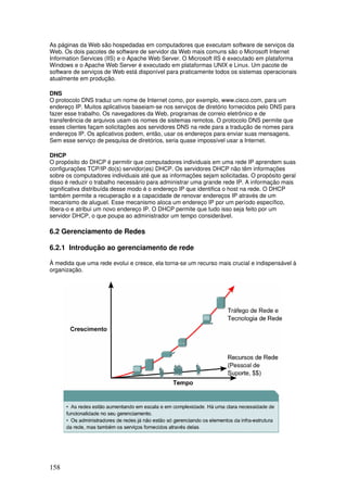 158
As páginas da Web são hospedadas em computadores que executam software de serviços da
Web. Os dois pacotes de software de servidor da Web mais comuns são o Microsoft Internet
Information Services (IIS) e o Apache Web Server. O Microsoft IIS é executado em plataforma
Windows e o Apache Web Server é executado em plataformas UNIX e Linux. Um pacote de
software de serviços de Web está disponível para praticamente todos os sistemas operacionais
atualmente em produção.
DNS
O protocolo DNS traduz um nome de Internet como, por exemplo, www.cisco.com, para um
endereço IP. Muitos aplicativos baseiam-se nos serviços de diretório fornecidos pelo DNS para
fazer esse trabalho. Os navegadores da Web, programas de correio eletrônico e de
transferência de arquivos usam os nomes de sistemas remotos. O protocolo DNS permite que
esses clientes façam solicitações aos servidores DNS na rede para a tradução de nomes para
endereços IP. Os aplicativos podem, então, usar os endereços para enviar suas mensagens.
Sem esse serviço de pesquisa de diretórios, seria quase impossível usar a Internet.
DHCP
O propósito do DHCP é permitir que computadores individuais em uma rede IP aprendem suas
configurações TCP/IP do(s) servidor(es) DHCP. Os servidores DHCP não têm informações
sobre os computadores individuais até que as informações sejam solicitadas. O propósito geral
disso é reduzir o trabalho necessário para administrar uma grande rede IP. A informação mais
significativa distribuída desse modo é o endereço IP que identifica o host na rede. O DHCP
também permite a recuperação e a capacidade de renovar endereços IP através de um
mecanismo de aluguel. Esse mecanismo aloca um endereço IP por um período específico,
libera-o e atribui um novo endereço IP. O DHCP permite que tudo isso seja feito por um
servidor DHCP, o que poupa ao administrador um tempo considerável.
6.2 Gerenciamento de Redes
6.2.1 Introdução ao gerenciamento de rede
À medida que uma rede evolui e cresce, ela torna-se um recurso mais crucial e indispensável à
organização.
 
