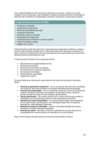 159
Com a disponibilização de mais recursos de rede para os usuários, a rede torna-se mais
complexa e sua manutenção, mais complicada. A perda de recursos da rede e o desempenho
deficiente são resultados da complexidade crescente e não são bem aceitos pelos usuários.
O administrador da rede deve gerenciar a rede ativamente, diagnosticar problemas, impedir a
ocorrência de situações e proporcionar o melhor desempenho da rede para os usuários. Em
algum momento, as redes tornam-se muito grandes para serem gerenciadas sem ferramentas
de gerenciamento automatizado de rede.
O Gerenciamento de Rede inclui as seguintes tarefas:
• Monitoramento da disponibilidade da rede
• Melhoria da automação
• Monitoramento do tempo de resposta
• Fornecimento de recursos de segurança
• Re-roteamento do tráfego
• Restauração de capacidades
• Registro de usuários
Os pontos básicos que direcionam o gerenciamento de rede são mostrados e explicados
abaixo:
• Controle do patrimônio corporativo – Se os recursos de rede não forem controlados
com eficiência, eles não fornecerão os resultados solicitados pela administração.
• Controle da complexidade – Com o crescimento maciço do número de componentes,
usuários, interfaces, protocolos e fornecedores de serviços de rede, a perda de
controle da rede e de seus recursos ameaça o gerenciamento.
• Serviço aprimorado – Os usuários esperam que o nível do serviço seja mantido ou
melhorado com o crescimento da rede e a maior distribuição dos recursos.
• Equilíbrio de várias necessidades – Os usuários devem receber vários aplicativos
em um determinado nível de suporte, com solicitações específicas nas áreas de
desempenho, disponibilidade e segurança.
• Redução do tempo de inatividade – Garantir a alta disponibilidade de recursos,
através de um projeto redundante adequado.
• Controle de custos – Monitorar e controlar a utilização de recursos, para que as
necessidades dos usuários possam ser atendidas a um custo razoável.
Alguns termos básicos de gerenciamento de rede são apresentados na Figura.
 