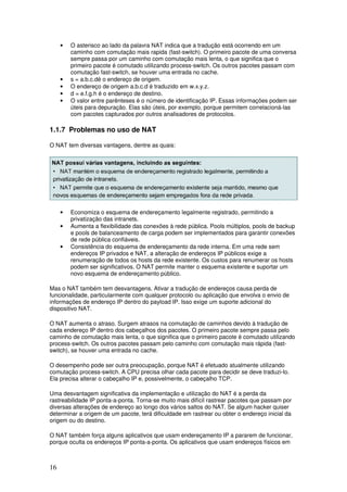 16
• O asterisco ao lado da palavra NAT indica que a tradução está ocorrendo em um
caminho com comutação mais rapida (fast-switch). O primeiro pacote de uma conversa
sempre passa por um caminho com comutação mais lenta, o que significa que o
primeiro pacote é comutado utilizando process-switch. Os outros pacotes passam com
comutação fast-switch, se houver uma entrada no cache.
• s = a.b.c.dé o endereço de origem.
• O endereço de origem a.b.c.d é traduzido em w.x.y.z.
• d = e.f.g.h é o endereço de destino.
• O valor entre parênteses é o número de identificação IP. Essas informações podem ser
úteis para depuração. Elas são úteis, por exemplo, porque permitem correlacioná-las
com pacotes capturados por outros analisadores de protocolos.
1.1.7 Problemas no uso de NAT
O NAT tem diversas vantagens, dentre as quais:
• Economiza o esquema de endereçamento legalmente registrado, permitindo a
privatização das intranets.
• Aumenta a flexibilidade das conexões à rede pública. Pools múltiplos, pools de backup
e pools de balanceamento de carga podem ser implementados para garantir conexões
de rede pública confiáveis.
• Consistência do esquema de endereçamento da rede interna. Em uma rede sem
endereços IP privados e NAT, a alteração de endereços IP públicos exige a
renumeração de todos os hosts da rede existente. Os custos para renumerar os hosts
podem ser significativos. O NAT permite manter o esquema existente e suportar um
novo esquema de endereçamento público.
Mas o NAT também tem desvantagens. Ativar a tradução de endereços causa perda de
funcionalidade, particularmente com qualquer protocolo ou aplicação que envolva o envio de
informações de endereço IP dentro do payload IP. Isso exige um suporte adicional do
dispositivo NAT.
O NAT aumenta o atraso. Surgem atrasos na comutação de caminhos devido à tradução de
cada endereço IP dentro dos cabeçalhos dos pacotes. O primeiro pacote sempre passa pelo
caminho de comutação mais lenta, o que significa que o primeiro pacote é comutado utilizando
process-switch. Os outros pacotes passam pelo caminho com comutação mais rápida (fast-
switch), se houver uma entrada no cache.
O desempenho pode ser outra preocupação, porque NAT é efetuado atualmente utilizando
comutação process-switch. A CPU precisa olhar cada pacote para decidir se deve traduzi-lo.
Ela precisa alterar o cabeçalho IP e, possivelmente, o cabeçalho TCP.
Uma desvantagem significativa da implementação e utilização do NAT é a perda da
rastreabilidade IP ponta-a-ponta. Torna-se muito mais difícil rastrear pacotes que passam por
diversas alterações de endereço ao longo dos vários saltos do NAT. Se algum hacker quiser
determinar a origem de um pacote, terá dificuldade em rastrear ou obter o endereço inicial da
origem ou do destino.
O NAT também força alguns aplicativos que usam endereçamento IP a pararem de funcionar,
porque oculta os endereços IP ponta-a-ponta. Os aplicativos que usam endereços físicos em
 