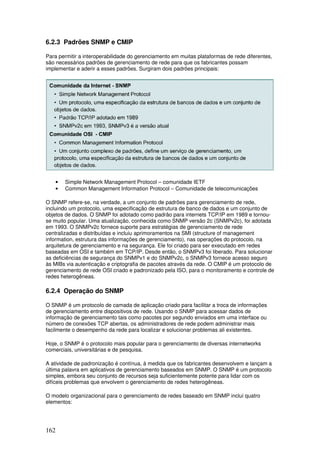 162
6.2.3 Padrões SNMP e CMIP
Para permitir a interoperabilidade do gerenciamento em muitas plataformas de rede diferentes,
são necessários padrões de gerenciamento de rede para que os fabricantes possam
implementar e aderir a esses padrões. Surgiram dois padrões principais:
• Simple Network Management Protocol – comunidade IETF
• Common Management Information Protocol – Comunidade de telecomunicações
O SNMP refere-se, na verdade, a um conjunto de padrões para gerenciamento de rede,
incluindo um protocolo, uma especificação de estrutura de banco de dados e um conjunto de
objetos de dados. O SNMP foi adotado como padrão para internets TCP/IP em 1989 e tornou-
se muito popular. Uma atualização, conhecida como SNMP versão 2c (SNMPv2c), foi adotada
em 1993. O SNMPv2c fornece suporte para estratégias de gerenciamento de rede
centralizadas e distribuídas e incluiu aprimoramentos na SMI (structure of management
information, estrutura das informações de gerenciamento), nas operações do protocolo, na
arquitetura de gerenciamento e na segurança. Ele foi criado para ser executado em redes
baseadas em OSI e também em TCP/IP. Desde então, o SNMPv3 foi liberado. Para solucionar
as deficiências de segurança do SNMPv1 e do SNMPv2c, o SNMPv3 fornece acesso seguro
às MIBs via autenticação e criptografia de pacotes através da rede. O CMIP é um protocolo de
gerenciamento de rede OSI criado e padronizado pela ISO, para o monitoramento e controle de
redes heterogêneas.
6.2.4 Operação do SNMP
O SNMP é um protocolo de camada de aplicação criado para facilitar a troca de informações
de gerenciamento entre dispositivos de rede. Usando o SNMP para acessar dados de
informação de gerenciamento tais como pacotes por segundo enviados em uma interface ou
número de conexões TCP abertas, os administradores de rede podem administrar mais
facilmente o desempenho da rede para localizar e solucionar problemas ali existentes.
Hoje, o SNMP é o protocolo mais popular para o gerenciamento de diversas internetworks
comerciais, universitárias e de pesquisa.
A atividade de padronização é contínua, à medida que os fabricantes desenvolvem e lançam a
última palavra em aplicativos de gerenciamento baseados em SNMP. O SNMP é um protocolo
simples, embora seu conjunto de recursos seja suficientemente potente para lidar com os
difíceis problemas que envolvem o gerenciamento de redes heterogêneas.
O modelo organizacional para o gerenciamento de redes baseado em SNMP inclui quatro
elementos:
 