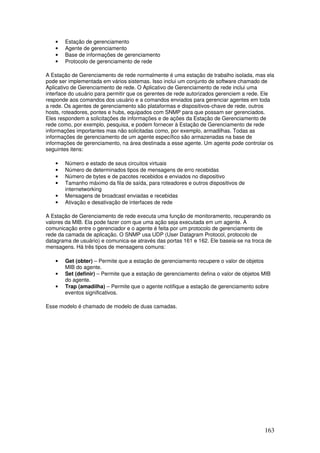 163
• Estação de gerenciamento
• Agente de gerenciamento
• Base de informações de gerenciamento
• Protocolo de gerenciamento de rede
A Estação de Gerenciamento de rede normalmente é uma estação de trabalho isolada, mas ela
pode ser implementada em vários sistemas. Isso inclui um conjunto de software chamado de
Aplicativo de Gerenciamento de rede. O Aplicativo de Gerenciamento de rede inclui uma
interface do usuário para permitir que os gerentes de rede autorizados gerenciem a rede. Ele
responde aos comandos dos usuário e a comandos enviados para gerenciar agentes em toda
a rede. Os agentes de gerenciamento são plataformas e dispositivos-chave de rede, outros
hosts, roteadores, pontes e hubs, equipados com SNMP para que possam ser gerenciados.
Eles respondem a solicitações de informações e de ações da Estação de Gerenciamento de
rede como, por exemplo, pesquisa, e podem fornecer à Estação de Gerenciamento de rede
informações importantes mas não solicitadas como, por exemplo, armadilhas. Todas as
informações de gerenciamento de um agente específico são armazenadas na base de
informações de gerenciamento, na área destinada a esse agente. Um agente pode controlar os
seguintes itens:
• Número e estado de seus circuitos virtuais
• Número de determinados tipos de mensagens de erro recebidas
• Número de bytes e de pacotes recebidos e enviados no dispositivo
• Tamanho máximo da fila de saída, para roteadores e outros dispositivos de
internetworking
• Mensagens de broadcast enviadas e recebidas
• Ativação e desativação de interfaces de rede
A Estação de Gerenciamento de rede executa uma função de monitoramento, recuperando os
valores da MIB. Ela pode fazer com que uma ação seja executada em um agente. A
comunicação entre o gerenciador e o agente é feita por um protocolo de gerenciamento de
rede da camada de aplicação. O SNMP usa UDP (User Datagram Protocol, protocolo de
datagrama de usuário) e comunica-se através das portas 161 e 162. Ele baseia-se na troca de
mensagens. Há três tipos de mensagens comuns:
• Get (obter) – Permite que a estação de gerenciamento recupere o valor de objetos
MIB do agente.
• Set (definir) – Permite que a estação de gerenciamento defina o valor de objetos MIB
do agente.
• Trap (amadilha) – Permite que o agente notifique a estação de gerenciamento sobre
eventos significativos.
Esse modelo é chamado de modelo de duas camadas.
 