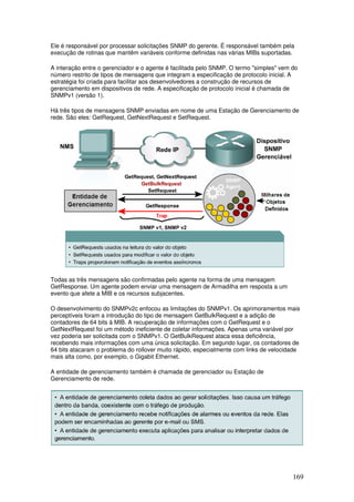 169
Ele é responsável por processar solicitações SNMP do gerente. É responsável também pela
execução de rotinas que mantêm variáveis conforme definidas nas várias MIBs suportadas.
A interação entre o gerenciador e o agente é facilitada pelo SNMP. O termo "simples" vem do
número restrito de tipos de mensagens que integram a especificação de protocolo inicial. A
estratégia foi criada para facilitar aos desenvolvedores a construção de recursos de
gerenciamento em dispositivos de rede. A especificação de protocolo inicial é chamada de
SNMPv1 (versão 1).
Há três tipos de mensagens SNMP enviadas em nome de uma Estação de Gerenciamento de
rede. São eles: GetRequest, GetNextRequest e SetRequest.
Todas as três mensagens são confirmadas pelo agente na forma de uma mensagem
GetResponse. Um agente podem enviar uma mensagem de Armadilha em resposta a um
evento que afete a MIB e os recursos subjacentes.
O desenvolvimento do SNMPv2c enfocou as limitações do SNMPv1. Os aprimoramentos mais
perceptíveis foram a introdução do tipo de mensagem GetBulkRequest e a adição de
contadores de 64 bits à MIB. A recuperação de informações com o GetRequest e o
GetNextRequest foi um método ineficiente de coletar informações. Apenas uma variável por
vez poderia ser solicitada com o SNMPv1. O GetBulkRequest ataca essa deficiência,
recebendo mais informações com uma única solicitação. Em segundo lugar, os contadores de
64 bits atacaram o problema do rollover muito rápido, especialmente com links de velocidade
mais alta como, por exemplo, o Gigabit Ethernet.
A entidade de gerenciamento também é chamada de gerenciador ou Estação de
Gerenciamento de rede.
 