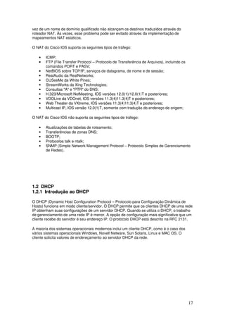 17
vez de um nome de domínio qualificado não alcançam os destinos traduzidos através do
roteador NAT. Às vezes, esse problema pode ser evitado através da implementação de
mapeamentos NAT estáticos.
O NAT do Cisco IOS suporta os seguintes tipos de tráfego:
• ICMP;
• FTP (File Transfer Protocol – Protocolo de Transferência de Arquivos), incluindo os
comandos PORT e PASV;
• NetBIOS sobre TCP/IP, serviços de datagrama, de nome e de sessão;
• RealAudio da RealNetworks;
• CUSeeMe da White Pines;
• StreamWorks da Xing Technologies;
• Consultas "A" e "PTR" do DNS;
• H.323/Microsoft NetMeeting, IOS versões 12.0(1)/12.0(1)T e posteriores;
• VDOLive da VDOnet, IOS versões 11.3(4)11.3(4)T e posteriores;
• Web Theater da VXtreme, IOS versões 11.3(4)11.3(4)T e posteriores;
• Multicast IP, IOS versão 12.0(1)T, somente com tradução do endereço de origem;
O NAT do Cisco IOS não suporta os seguintes tipos de tráfego:
• Atualizações de tabelas de roteamento;
• Transferências de zonas DNS;
• BOOTP;
• Protocolos talk e ntalk;
• SNMP (Simple Network Management Protocol – Protocolo Simples de Gerenciamento
de Redes).
1.2 DHCP
1.2.1 Introdução ao DHCP
O DHCP (Dynamic Host Configuration Protocol – Protocolo para Configuração Dinâmica de
Hosts) funciona em modo cliente/servidor. O DHCP permite que os clientes DHCP de uma rede
IP obtenham suas configurações de um servidor DHCP. Quando se utiliza o DHCP, o trabalho
de gerenciamento de uma rede IP é menor. A opção de configuração mais significativa que um
cliente recebe do servidor é seu endereço IP. O protocolo DHCP está descrito na RFC 2131.
A maioria dos sistemas operacionais modernos inclui um cliente DHCP, como é o caso dos
vários sistemas operacionais Windows, Novell Netware, Sun Solaris, Linux e MAC OS. O
cliente solicita valores de endereçamento ao servidor DHCP da rede.
 