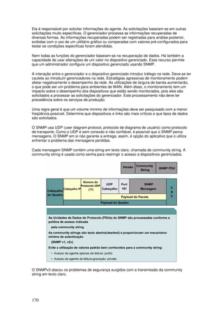 170
Ela é responsável por solicitar informações do agente. As solicitações baseiam-se em outras
solicitações muito específicas. O gerenciador processa as informações recuperadas de
diversas formas. As informações recuperadas podem ser registradas para análise posterior,
exibidas com o uso de um utilitário gráfico ou comparadas com valores pré-configurados para
testar se condições específicas foram atendidas.
Nem todas as funções do gerenciador baseiam-se na recuperação de dados. Há também a
capacidade de usar alterações de um valor no dispositivo gerenciado. Esse recurso permite
que um administrador configure um dispositivo gerenciado usando SNMP.
A interação entre o gerenciador e o dispositivo gerenciado introduz tráfego na rede. Deve-se ter
cautela ao introduzir gerenciadores na rede. Estratégias agressivas de monitoramento podem
afetar negativamente o desempenho da rede. As utilizações de largura de banda aumentarão,
o que pode ser um problema para ambientes de WAN. Além disso, o monitoramento tem um
impacto sobre o desempenho dos dispositivos que estão sendo monitorados, pois eles são
solicitados a processar as solicitações do gerenciador. Este processamento não deve ter
precedência sobre os serviços de produção.
Uma regra geral é que um volume mínimo de informações deve ser pesquisado com a menor
freqüência possível. Determine que dispositivos e links são mais críticos e que tipos de dados
são solicitados.
O SNMP usa UDP (user diagram protocol, protocolo de diagrama de usuário) como protocolo
de transporte. Como o UDP é sem conexão e não confiável, é possível que o SNMP perca
mensagens. O SNMP em si não garante a entrega; assim, é opção do aplicativo que o utiliza
enfrentar o problema das mensagens perdidas.
Cada mensagem SNMP contém uma string em texto claro, chamada de community string. A
community string é usada como senha para restringir o acesso a dispositivos gerenciados.
O SNMPv3 atacou os problemas de segurança surgidos com a transmissão da community
string em texto claro.
 