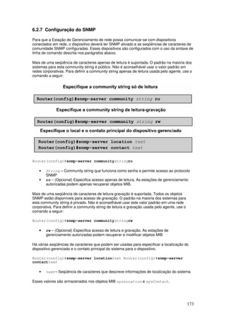 173
6.2.7 Configuração do SNMP
Para que a Estação de Gerenciamento de rede possa comunicar-se com dispositivos
conectados em rede, o dispositivo deverá ter SNMP ativado e as seqüências de caracteres de
comunidade SNMP configuradas. Esses dispositivos são configurados com o uso da sintaxe de
linha de comando descrita nos parágrafos abaixo.
Mais de uma seqüência de caracteres apenas de leitura é suportada. O padrão na maioria dos
sistemas para esta community string é público. Não é aconselhável usar o valor padrão em
redes corporativas. Para definir a community string apenas de leitura usada pelo agente, use o
comando a seguir:
Router(config)#snmp-server communitystringro
• String – Community string que funciona como senha e permite acesso ao protocolo
SNMP
• ro – (Opcional) Especifica acesso apenas de leitura. As estações de gerenciamento
autorizadas podem apenas recuperar objetos MIB.
Mais de uma seqüência de caracteres de leitura-gravação é suportada. Todos os objetos
SNMP estão disponíveis para acesso de gravação. O padrão na maioria dos sistemas para
esta community string é privado. Não é aconselhável usar este valor padrão em uma rede
corporativa. Para definir a community string de leitura e gravação usada pelo agente, use o
comando a seguir:
Router(config)#snmp-server communitystringrw
• rw – (Opcional) Especifica acesso de leitura e gravação. As estações de
gerenciamento autorizadas podem recuperar e modificar objetos MIB
Há várias seqüências de caracteres que podem ser usadas para especificar a localização do
dispositivo gerenciado e o contato principal do sistema para o dispositivo.
Router(config)#snmp-server locationtext Router(config)#snmp-server
contacttext
• text– Seqüência de caracteres que descreve informações de localização do sistema
Esses valores são armazenados nos objetos MIB sysLocation e sysContact.
 