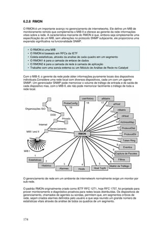 174
6.2.8 RMON
O RMON é um importante avanço no gerenciamento de internetworks. Ele define um MIB de
monitoramento remoto que complementa o MIB-II e oferece ao gerente da rede informações
vitais sobre a rede. A característica marcante do RMON é que, embora seja simplesmente uma
especificação de um MIB, sem alterações no protocolo SNMP subjacente, ele proporciona uma
expansão significativa na funcionalidade SNMP.
Com o MIB-II, o gerente da rede pode obter informações puramente locais dos dispositivos
individuais.Considere uma rede local com diversos dispositivos, cada um com um agente
SNMP. Um gerenciador SNMP pode memorizar o volume de tráfego de entrada e de saída de
cada dispositivo mas, com o MIB-II, ele não pode memorizar facilmente o tráfego de toda a
rede local.
O gerenciamento de rede em um ambiente de internetwork normalmente exige um monitor por
sub-rede.
O padrão RMON originalmente criado como IETF RFC 1271, hoje RFC 1757, foi projetado para
prover monitoramento e diagnóstico proativos para redes locais distribuídas. Os dispositivos de
gerenciamento, chamados de agentes ou sondas, permitem que, em segmentos críticos de
rede, sejam criados alarmes definidos pelo usuário e que seja reunido um grande número de
estatísticas vitais através da análise de todos os quadros de um segmento.
 