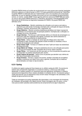 175
O padrão RMON divide as funções de monitoramento em nove grupos para suportar topologias
Ethernet e adiciona um décimo grupo no RFC 1513 para parâmetros exclusivos de TokenRing.
O padrão RMON foi elaborado para ser implementado como uma arquitetura de computação
distribuída, em que os agentes e sondas comunicam-se com uma estação de gerenciamento
central, um cliente, usando SNMP. Esses agentes definiram estruturas SNMP MIB para todos
os nove ou dez grupos RMON Ethernet ou TokenRing, permitindo a interoperabilidade entre
fabricantes de ferramentas de diagnóstico baseadas em RMON. Os grupos RMON são
definidos como:
• Grupo Estatísticas – Mantém estatísticas de utilização e erro para a sub-rede ou
segmento que está sendo monitorado. Exemplos são a utilização de largura de banda,
broadcast, multicast, alinhamento CRC, fragmentos, etc.
• Grupo Histórico – Mantém amostras estatísticas periódicas com base no grupo de
estatísticas e os armazena para recuperação posterior. Exemplos são a utilização e a
contagem de erros e de pacotes.
• Grupo Alarmes – Permite que o administrador defina um intervalo de amostragem e o
limite para cada item registrado pelo agente. Exemplos são valores absolutos ou
relativos e limites ascendentes ou descendentes.
• Grupo Hosts – Define a medição de vários tipos de tráfego para e dos hosts
conectados à rede. Exemplos são pacotes e bytes enviados ou recebidos, erros e
pacotes de broadcast e de multicast.
• Grupo Hosts TopN – Fornece um relatório de hosts TopN com base nas estatísticas
de grupos de hosts.
• Grupo Matriz de Tráfego – Armazena estatísticas de erro e de utilização para pares
de nós de comunicação da rede. Exemplos são os erros, bytes e pacotes.
• Grupo Filtros – Um mecanismo de filtro que gera um fluxo de pacotes de quadros que
correspondem ao padrão especificado pelo usuário.
• Grupo Captura de pacotes – Define como os pacotes que atendem aos critérios do
filtro são armazenados internamente.
• Grupo Eventos – Permite o registro de eventos, também chamados de armadilhas
geradas, juntamente com data e hora, para o gerente. Exemplos são os relatórios
personalizados com base no tipo de alarme.
6.2.9 Syslog
O utilitário de registro syslog da Cisco baseia-se no utilitário syslog da UNIX. Os eventos do
sistema são normalmente registrados no console do sistema, a menos que este esteja
desativado. O utilitário syslog é um mecanismo para que aplicativos, processos e o sistema
operacional de dispositivos Cisco relatem atividades e condições de erro. O protocolo syslog é
usado para permitir que os dispositivos Cisco enviem essas mensagens não solicitadas a uma
estação de gerenciamento de rede.
Todas as mensagens do syslog registradas são associadas a uma mensagem de timestamp,
de instalação, de gravidade e de registro textual. Essas mensagens são, às vezes, o único
meio para se obter subsídios sobre problemas de comportamento de algum dispositivo.
 
