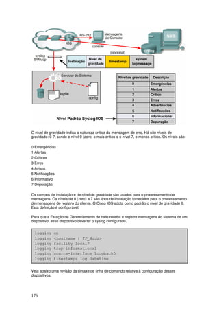 176
O nível de gravidade indica a natureza crítica da mensagem de erro. Há oito níveis de
gravidade: 0-7, sendo o nível 0 (zero) o mais crítico e o nível 7, o menos crítico. Os níveis são:
0 Emergências
1 Alertas
2 Críticos
3 Erros
4 Avisos
5 Notificações
6 Informativo
7 Depuração
Os campos de instalação e de nível de gravidade são usados para o processamento de
mensagens. Os níveis de 0 (zero) a 7 são tipos de instalação fornecidos para o processamento
de mensagens de registro do cliente. O Cisco IOS adota como padrão o nível de gravidade 6.
Esta definição é configurável.
Para que a Estação de Gerenciamento de rede receba e registre mensagens do sistema de um
dispositivo, esse dispositivo deve ter o syslog configurado.
Veja abaixo uma revisão da sintaxe de linha de comando relativa à configuração desses
dispositivos.
 