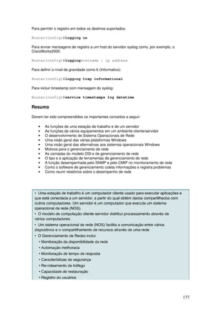 177
Para permitir o registro em todos os destinos suportados:
Router(config)#logging on
Para enviar mensagens de registro a um host do servidor syslog como, por exemplo, o
CiscoWorks2000:
Router(config)#logginghostname | ip address
Para definir o nível de gravidade como 6 (Informativo):
Router(config)#logging trap informational
Para incluir timestamp com mensagem do syslog:
Router(config)#service timestamps log datetime
Resumo
Devem ter sido compreendidos os importantes conceitos a seguir:
• As funções de uma estação de trabalho e de um servidor
• As funções de vários equipamentos em um ambiente cliente/servidor
• O desenvolvimento de Sistema Operacionais de Rede
• Uma visão geral das várias plataformas Windows
• Uma visão geral das alternativas aos sistemas operacionais Windows
• Motivos para o gerenciamento de rede
• As camadas do modelo OSI e de gerenciamento de rede
• O tipo e a aplicação de ferramentas de gerenciamento de rede
• A função desempenhada pelo SNMP e pelo CMIP no monitoramento de rede
• Como o software de gerenciamento coleta informações e registra problemas
• Como reunir relatórios sobre o desempenho de rede
 