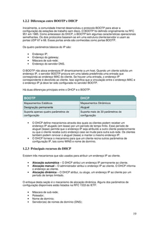 19
1.2.2 Diferenças entre BOOTP e DHCP
Inicialmente, a comunidade Internet desenvolveu o protocolo BOOTP para ativar a
configuração de estações de trabalho sem disco. O BOOTP foi definido originalmente na RFC
951 em 1985. Como antecessor do DHCP, o BOOTP tem algumas características operacionais
semelhantes. Os dois protocolos baseiam-se em uma estrutura cliente/servidor e usam as
portas UDP 67 e 68. Essas portas ainda são conhecidas como portas BOOTP.
Os quatro parâmetros básicos do IP são:
• Endereço IP;
• Endereço do gateway;
• Máscara de sub-rede;
• Endereço do servidor DNS.
O BOOTP não aloca endereços IP dinamicamente a um host. Quando um cliente solicita um
endereço IP, o servidor BOOTP procura em uma tabela predefinida uma entrada que
corresponda ao endereço MAC do cliente. Se houver uma entrada, o endereço IP
correspondente é devolvido ao cliente. Isso significa que a vinculação entre o endereço MAC e
o endereço IP já deve ter sido configurada no servidor BOOTP.
Há duas diferenças principais entre o DHCP e o BOOTP:
• O DHCP define mecanismos através dos quais os clientes podem receber um
endereço IP alugado (em lease) por um período de tempo finito. Esse período de
aluguel (lease) permite que o endereço IP seja atribuído a outro cliente posteriormente
ou que o cliente receba outro endereço caso se mude para outra sub-rede. Os clientes
também podem renovar o aluguel (lease) e manter o mesmo endereço IP.
• O DHCP fornece o mecanismo para que um cliente reúna outros parâmetros de
configuração IP, tais como WINS e nome de domínio.
1.2.3 Principais recursos do DHCP
Existem três mecanismos que são usados para atribuir um endereço IP ao cliente.
• Alocação automática – O DHCP atribui um endereço IP permanente ao cliente.
• Alocação manual – O administrador atribui o endereço IP ao cliente. O DHCP informa
o endereço ao cliente.
• Alocação dinâmica – O DHCP atribui, ou aluga, um endereço IP ao cliente por um
período de tempo limitado.
O enfoque desta seção é o mecanismo de alocação dinâmica. Alguns dos parâmetros de
configuração disponíveis estão listados na RFC 1533 do IETF:
• Máscara de sub-rede;
• Roteador;
• Nome de domínio;
• Servidor(es) de nomes de domínio (DNS);
 