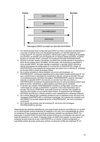 21
1. Um cliente precisa estar configurado para DHCP ao iniciar o processo de associação a
uma rede. O cliente envia uma requisiçãorequisição a um servidor pedindo uma
configuração IP. Em algumas situações o cliente pode sugerir o endereço IP desejado,
por exemplo, ao solicitar uma prorrogação de um aluguel (lease) do DHCP. O cliente
localiza um servidor DHCP, enviando um broadcast chamado DHCPDISCOVER.
2. Quando o servidor recebe o broadcast, ele determina se pode atender à requisição a
partir de seu próprio banco de dados. Se não puder, ele encaminha a requisição a
outro servidor DHCP. Se puder atender à requisição, o servidor DHCP oferece ao
cliente informações de configuração IP na forma de um DHCPOFFER unicast. O
DHCPOFFER é uma proposta de configuração que pode incluir endereço IP, endereço
de servidor DNS e tempo de aluguel (lease).
3. Se o cliente considera a oferta aceitável, ele envia outro broadcast, um
DHCPREQUEST, solicitando especificamente esses determinados parâmetros IP. Por
que o cliente envia a requisição por broadcast e não por unicast ao servidor? Ele usa
um broadcast porque a primeira mensagem, DHCPDISCOVER, pode ter alcançado
mais de um servidor DHCP. Se mais de um servidor tiver feito sua oferta, a
DHCPREQUEST enviada por broadcast permite que os outros servidores saibam qual
delas foi aceita. Geralmente, a oferta aceita é a primeira que foi recebida.
4. O servidor que recebe a DHCPREQUEST oficializa a configuração, enviando uma
confirmação por unicast, a DHCPACK. É possível, mas muito improvável, que o
servidor não envie a DHCPACK. Isso pode ocorrer se o servidor tiver alugado as
mesmas informações a outro cliente nesse ínterim. O recebimento da mensagem
DHCPACK permite que o cliente comece a usar imediatamente o endereço atribuído.
5. Se o cliente detecta que o endereço já está em uso no segmento local, ele envia uma
mensagem DHCPDECLINE e o processo é reiniciado. Se o cliente tiver recebido uma
DHCPNACK do servidor depois de enviar a DHCPREQUEST, ele inicia o processo
novamente.
6. Se o cliente não precisa mais do endereço IP, ele envia uma mensagem
DHCPRELEASE ao servidor.
Dependendo das diretrizes adotadas por uma organização, pode ser permitido que um usuário
ou um administrador atribua endereços IP estáticos a um host, com a possibilidade de utilizar
um endereço IP que já pertença ao pool de endereços utilizado nos servidores DHCP. Por
precaução, o servidor DHCP do Cisco IOS sempre confirma se um endereço não está em uso
antes de oferecê-lo a um cliente. O servidor emite um ICMP echo request, ou ping, para um
endereço do pool antes de enviar o DHCPOFFER a um cliente. Embora configurável, a
quantidade padrão de pings usada para verificar um possível conflito de endereços IP é 2.
 