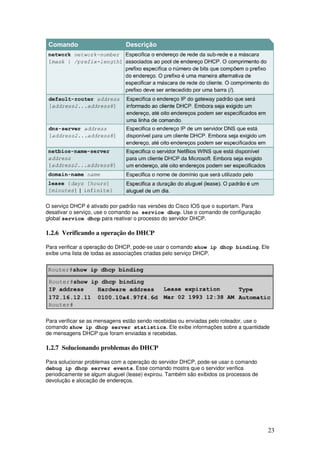 23
O serviço DHCP é ativado por padrão nas versões do Cisco IOS que o suportam. Para
desativar o serviço, use o comando no service dhcp. Use o comando de configuração
global service dhcp para reativar o processo do servidor DHCP.
1.2.6 Verificando a operação do DHCP
Para verificar a operação do DHCP, pode-se usar o comando show ip dhcp binding. Ele
exibe uma lista de todas as associações criadas pelo serviço DHCP.
Para verificar se as mensagens estão sendo recebidas ou enviadas pelo roteador, use o
comando show ip dhcp server statistics. Ele exibe informações sobre a quantidade
de mensagens DHCP que foram enviadas e recebidas.
1.2.7 Solucionando problemas do DHCP
Para solucionar problemas com a operação do servidor DHCP, pode-se usar o comando
debug ip dhcp server events. Esse comando mostra que o servidor verifica
periodicamente se algum aluguel (lease) expirou. Também são exibidos os processos de
devolução e alocação de endereços.
 