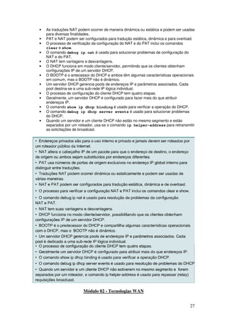 27
• As traduções NAT podem ocorrer de maneira dinâmica ou estática e podem ser usadas
para diversas finalidades.
• PAT e NAT podem ser configurados para tradução estática, dinâmica e para overload.
• O processo de verificação da configuração do NAT e do PAT inclui os comandos
clear e show.
• O comando debug ip nat é usado para solucionar problemas de configuração do
NAT e do PAT.
• O NAT tem vantagens e desvantagens.
• O DHCP funciona em modo cliente/servidor, permitindo que os clientes obtenham
configurações IP de um servidor DHCP.
• O BOOTP é o antecessor do DHCP e ambos têm algumas características operacionais
em comum, mas o BOOTP não é dinâmico.
• Um servidor DHCP gerencia pools de endereços IP e parâmetros associados. Cada
pool destina-se a uma sub-rede IP lógica individual.
• O processo de configuração do cliente DHCP tem quatro etapas.
• Geralmente, um servidor DHCP é configurado para fazer mais do que atribuir
endereços IP.
• O comando show ip dhcp binding é usado para verificar a operação do DHCP.
• O comando debug ip dhcp server events é usado para solucionar problemas
do DHCP.
• Quando um servidor e um cliente DHCP não estão no mesmo segmento e estão
separados por um roteador, usa-se o comando ip helper-address para retransmitir
as solicitações de broadcast.
Módulo 02 - Tecnologias WAN
 