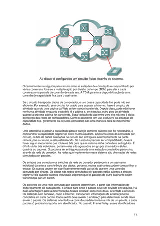 37
O caminho interno seguido pelo circuito entre as estações de comutação é compartilhado por
várias conversas. Usa-se a multiplexação por divisão de tempo (TDM) para dar a cada
conversa uma parcela da conexão de cada vez. A TDM garante a disponibilização de uma
conexão de capacidade fixa para o assinante.
Se o circuito transportar dados de computador, o uso dessa capacidade fixa pode não ser
eficiente. Por exemplo, se o circuito for usado para acessar a Internet, haverá um pico de
atividade quando uma página da Web estiver sendo transferida. Depois disso, pode não haver
nenhuma atividade enquanto o usuário lê a página e, em seguida, outro pico de atividade
quando a próxima página for transferida. Essa variação do uso entre zero e o máximo é típica
do tráfego das redes de computadores. Como o assinante tem uso exclusivo da alocação de
capacidade fixa, geralmente os circuitos comutados são uma maneira cara de movimentar
dados.
Uma alternativa é alocar a capacidade para o tráfego somente quando isso for necessário, e
compartilhar a capacidade disponível entre muitos usuários. Com uma conexão comutada por
circuito, os bits de dados colocados no circuito são entregues automaticamente na ponta
remota, pois o circuito já está estabelecido. Se o circuito precisar ser compartilhado, deverá
haver algum mecanismo que rotule os bits para que o sistema saiba onde deve entregá-los. É
difícil rotular bits individuais, portanto eles são agrupados em grupos chamados células,
quadros ou pacotes. O pacote a ser entregue passa de uma estação comutadora para outra,
através da rede do provedor. As redes que implementam esse sistema são chamadas de redes
comutadas por pacotes.
Os enlaces que conectam os switches da rede do provedor pertencem a um assinante
individual durante a transferência dos dados, portanto, muitos assinantes podem compartilhar o
enlace. Os custos podem ser significativamente mais baixos do que em uma conexão
comutada por circuito. Os dados nas redes comutadas por pacotes estão sujeitos a atrasos
imprevisíveis quando pacotes individuais esperam que os pacotes de outro assinante sejam
transmitidos por um switch.
Os switches de uma rede comutada por pacotes determinam, a partir das informações de
endereçamento de cada pacote, o enlace para onde o pacote deve ser enviado em seguida. Há
duas abordagens para a determinação desses enlaces: sem conexão ou orientada a conexão.
Os sistemas sem conexão, como a Internet, transportam informações de endereçamento
completas em cada pacote. Cada switch deve avaliar o endereço para determinar aonde deve
enviar o pacote. Os sistemas orientados a conexão predeterminam a rota de um pacote, e cada
pacote só precisa transportar um identificador. No caso do Frame Relay, esses identificadores
 