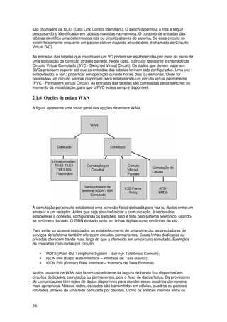 38
são chamados de DLCI (Data Link Control Identifiers). O switch determina a rota a seguir
pesquisando o identificador em tabelas mantidas na memória. O conjunto de entradas das
tabelas identifica uma determinada rota ou circuito através do sistema. Se esse circuito só
existir fisicamente enquanto um pacote estiver viajando através dele, é chamado de Circuito
Virtual (VC).
As entradas das tabelas que constituem um VC podem ser estabelecidas por meio do envio de
uma solicitação de conexão através da rede. Neste caso, o circuito resultante é chamado de
Circuito Virtual Comutado (SVC - Switched Virtual Circuit). Os dados que devem viajar em
SVCs precisam esperar até que as entradas das tabelas tenham sido configuradas. Uma vez
estabelecido, o SVC pode ficar em operação durante horas, dias ou semanas. Onde for
necessário um circuito sempre disponível, será estabelecido um circuito virtual permanente
(PVC - Permanent Virtual Circuit). As entradas das tabelas são carregadas pelos switches no
momento da inicialização, para que o PVC esteja sempre disponível.
2.1.6 Opções de enlace WAN
A figura apresenta uma visão geral das opções de enlace WAN.
A comutação por circuito estabelece uma conexão física dedicada para voz ou dados entre um
emissor e um receptor. Antes que seja possível iniciar a comunicação, é necessário
estabelecer a conexão, configurando os switches. Isso é feito pelo sistema telefônico, usando-
se o número discado. O ISDN é usado tanto em linhas digitais como em linhas de voz.
Para evitar os atrasos associados ao estabelecimento de uma conexão, as prestadoras de
serviços de telefonia também oferecem circuitos permanentes. Essas linhas dedicadas ou
privadas oferecem banda mais larga do que a oferecida em um circuito comutado. Exemplos
de conexões comutadas por circuito:
• POTS (Plain Old Telephone System – Serviço Telefônico Comum);
• ISDN BRI (Basic Rate Interface – Interface de Taxa Básica);
• ISDN PRI (Primary Rate Interface – Interface de Taxa Primária).
Muitos usuários de WAN não fazem uso eficiente da largura de banda fixa disponível em
circuitos dedicados, comutados ou permanentes, pois o fluxo de dados flutua. Os provedores
de comunicações têm redes de dados disponíveis para atender esses usuários de maneira
mais apropriada. Nessas redes, os dados são transmitidos em células, quadros ou pacotes
rotulados, através de uma rede comutada por pacotes. Como os enlaces internos entre os
 