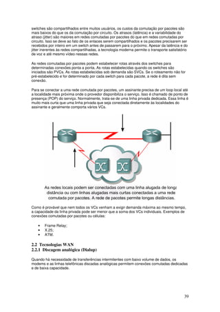 39
switches são compartilhados entre muitos usuários, os custos da comutação por pacotes são
mais baixos do que os da comutação por circuito. Os atrasos (latência) e a variabilidade do
atraso (jitter) são maiores em redes comutadas por pacotes do que em redes comutadas por
circuito. Isso se deve ao fato de os enlaces serem compartilhados e os pacotes precisarem ser
recebidos por inteiro em um switch antes de passarem para o próximo. Apesar da latência e do
jitter inerentes às redes compartilhadas, a tecnologia moderna permite o transporte satisfatório
de voz e até mesmo vídeo nessas redes.
As redes comutadas por pacotes podem estabelecer rotas através dos switches para
determinadas conexões ponta a ponta. As rotas estabelecidas quando os switches são
iniciados são PVCs. As rotas estabelecidas sob demanda são SVCs. Se o roteamento não for
pré-estabelecido e for determinado por cada switch para cada pacote, a rede é dita sem
conexão.
Para se conectar a uma rede comutada por pacotes, um assinante precisa de um loop local até
a localidade mais próxima onde o provedor disponibiliza o serviço. Isso é chamado de ponto de
presença (POP) do serviço. Normalmente, trata-se de uma linha privada dedicada. Essa linha é
muito mais curta que uma linha privada que seja conectada diretamente às localidades do
assinante e geralmente comporta vários VCs.
Como é provável que nem todos os VCs venham a exigir demanda máxima ao mesmo tempo,
a capacidade da linha privada pode ser menor que a soma dos VCs individuais. Exemplos de
conexões comutadas por pacotes ou células:
• Frame Relay;
• X.25;
• ATM.
2.2 Tecnologias WAN
2.2.1 Discagem analógica (Dialup)
Quando há necessidade de transferências intermitentes com baixo volume de dados, os
modems e as linhas telefônicas discadas analógicas permitem conexões comutadas dedicadas
e de baixa capacidade.
 
