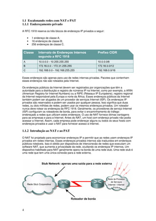 4
1.1 Escalonando redes com NAT e PAT
1.1.1 Endereçamento privado
A RFC 1918 reserva os três blocos de endereços IP privados a seguir:
• 1 endereço de classe A;
• 16 endereços de classe B;
• 256 endereços de classe C.
Esses endereços são apenas para uso de redes internas privadas. Pacotes que contenham
esses endereços não são roteados pela Internet.
Os endereços públicos da Internet devem ser registrados por organizações que têm a
autoridade para a distribuição e registro de números IP na Internet, como por exemplo, a ARIN
(American Registry for Internet Numbers) ou a RIPE (Réseaux IP Européens), registro regional
da Internet responsável pela Europa e norte da África. Esses endereços públicos da Internet
também podem ser alugados de um provedor de serviços Internet (ISP). Os endereços IP
privados são reservados e podem ser usados por qualquer pessoa. Isso significa que duas
redes, ou dois milhões de redes, podem usar os mesmos endereços privados. Um roteador
nunca deve rotear os endereços da RFC 1918. Geralmente, os provedores de serviço Internet
(ISP) configuram os roteadores de borda, para evitar o encaminhamento do tráfego
endereçado a redes que utilizam estes endereços. O uso de NAT fornece ótimas vantagens
para as empresas e para a Internet. Antes do NAT, um host com endereço privado não podia
acessar a Internet. Assim, cada empresa pode endereçar alguns ou todos os seus hosts com
endereços privados e usar o NAT para fornecer acesso à Internet.
1.1.2 Introdução ao NAT e ao PAT
O NAT foi projetado para economizar endereços IP e permitir que as redes usem endereços IP
privados em redes internas. Esses endereços privados internos são traduzidos em endereços
públicos roteáveis. Isso é obtido por dispositivos de interconexão de redes que executam um
software NAT, que aumenta a privacidade da rede, ocultando os endereços IP internos. Um
dispositivo habilitado para NAT geralmente opera na borda de uma rede stub. Uma rede stub é
uma rede que tem uma única conexão para a rede externa.
 