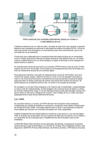40
A telefonia tradicional usa um cabo de cobre, chamado de loop local, para conectar o aparelho
telefônico das instalações do assinante à rede telefônica pública comutada (PSTN). O sinal do
loop local durante uma chamada é um sinal eletrônico que varia continuamente, que é uma
conversão da voz do assinante.
O loop local não é adequado para o transporte direto dos dados binários de um computador,
mas um modem pode enviar esse tipo de dados através da rede telefônica de voz. O modem
modula os dados binários em um sinal analógico na origem e demodula o sinal analógico em
dados binários no destino.
As características físicas do loop local e sua conexão à PSTN limitam a taxa do sinal. O limite
superior fica em torno de 33 kbps. A taxa pode ser aumentada para até cerca de 56 kbps se o
sinal vier diretamente através de uma conexão digital.
Para pequenas empresas, isso pode ser adequado para a troca de informações, tais como
números de vendas, preços, relatórios de rotina e e-mail. O uso de discagem automática à
noite ou nos finais de semana para a transferência de arquivos grandes e backup de dados
pode aproveitar as tarifas (cobranças de pulsos) mais baixas dos horários fora de pico. As
tarifas baseiam-se na distância entre os nós, no horário e na duração da chamada.
As vantagens no uso das linhas analógicas e de modems são a simplicidade, a disponibilidade
e o baixo custo de implementação. As desvantagens são as baixas taxas de dados e o tempo
de conexão relativamente longo. O circuito dedicado proporcionado pela discagem (dialup) tem
pouco atraso ou jitter para o tráfego ponto-a-ponto, mas o tráfego de voz ou vídeo não opera
adequadamente a taxas de bits relativamente baixas.
2.2.2 ISDN
As conexões internas, ou troncos, da PSTN deixaram de transportar sinais analógicos
multiplexados por divisão de freqüência e passaram a transportar sinais digitais multiplexados
por divisão de tempo (TDM). Uma etapa seguinte óbvia é ativar o loop local para transportar
sinais digitais que resultem em conexões comutadas com maior capacidade.
O ISDN (Integrated Services Digital Network) transforma o loop local em uma conexão digital
TDM. A conexão usa canais bearer (B) que suportam 64 kbps para transportar voz ou dados e
um canal delta (D) de sinalização para o estabelecimento das chamadas e para outras
finalidades.
O ISDN BRI (Basic Rate Interface) visa às aplicações domésticas e de pequenas empresas,
oferecendo dois canais B de 64 kbps e um canal D de 16 kbps. Para instalações maiores, está
disponível o ISDN PRI (Primary Rate Interface). Na América do Norte, o PRI oferece 23 canais
 