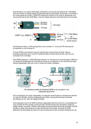 41
B de 64 kbps e um canal D de 64 kbps, perfazendo uma taxa de bits total de até 1,544 Mbps.
Isso inclui ainda um tráfego adicional (overhead) para sincronização. Na Europa, na Austrália e
em outras partes do mundo, o ISDN PRI oferece 30 canais B e um canal D, perfazendo uma
taxa de bits total de até 2,048 Mbps, incluindo tráfego adicional (overhead) para sincronização.
Na América do Norte, o PRI corresponde a uma conexão T1. A taxa do PRI internacional
corresponde a uma conexão E1.
O canal D BRI é sub-utilizado, pois tem apenas dois canais B para controlar. Alguns
provedores permitem que o canal D transporte dados a baixas taxas de bits, tais como as
conexões X.25 a 9,6 kbps.
Para WANs pequenas, o ISDN BRI pode oferecer um mecanismo de conexão ideal. O BRI tem
um tempo de configuração da chamada de menos de um segundo, e seu canal B de 64 kbps
oferece capacidade maior que a de um enlace de modem analógico.
Se for necessária uma maior capacidade, um segundo canal B pode ser ativado para oferecer
um total de 128 kbps. Embora inadequado para vídeo, isso permite diversas conversas
simultâneas de voz, além do tráfego de dados.
Outra aplicação comum do ISDN é oferecer capacidade adicional conforme a necessidade em
uma conexão de linha privada. A linha privada é dimensionada para transportar cargas de
tráfego médias, enquanto o ISDN é adicionado durante períodos de pico de demanda. O ISDN
também é usado como backup em caso de falha da linha privada. As tarifas de ISDN
dependem da quantidade de canais B e são semelhantes às das conexões analógicas de voz.
 