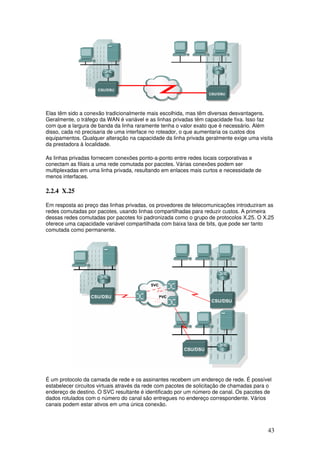 43
Elas têm sido a conexão tradicionalmente mais escolhida, mas têm diversas desvantagens.
Geralmente, o tráfego da WAN é variável e as linhas privadas têm capacidade fixa. Isso faz
com que a largura de banda da linha raramente tenha o valor exato que é necessário. Além
disso, cada nó precisaria de uma interface no roteador, o que aumentaria os custos dos
equipamentos. Qualquer alteração na capacidade da linha privada geralmente exige uma visita
da prestadora à localidade.
As linhas privadas fornecem conexões ponto-a-ponto entre redes locais corporativas e
conectam as filiais a uma rede comutada por pacotes. Várias conexões podem ser
multiplexadas em uma linha privada, resultando em enlaces mais curtos e necessidade de
menos interfaces.
2.2.4 X.25
Em resposta ao preço das linhas privadas, os provedores de telecomunicações introduziram as
redes comutadas por pacotes, usando linhas compartilhadas para reduzir custos. A primeira
dessas redes comutadas por pacotes foi padronizada como o grupo de protocolos X.25. O X.25
oferece uma capacidade variável compartilhada com baixa taxa de bits, que pode ser tanto
comutada como permanente.
É um protocolo da camada de rede e os assinantes recebem um endereço de rede. É possível
estabelecer circuitos virtuais através da rede com pacotes de solicitação de chamadas para o
endereço de destino. O SVC resultante é identificado por um número de canal. Os pacotes de
dados rotulados com o número do canal são entregues no endereço correspondente. Vários
canais podem estar ativos em uma única conexão.
 