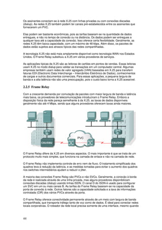 44
Os assinantes conectam-se à rede X.25 com linhas privadas ou com conexões discadas
(dialup). As redes X.25 também podem ter canais pré-estabelecidos entre os assinantes que
fornecerem um PVC.
Elas podem ser bastante econômicas, pois as tarifas baseiam-se na quantidade de dados
entregues, e não no tempo de conexão ou na distância. Os dados podem ser entregues a
qualquer taxa até a capacidade da conexão. Isso oferece certa flexibilidade. Geralmente, as
redes X.25 têm baixa capacidade, com um máximo de 48 kbps. Além disso, os pacotes de
dados estão sujeitos aos atrasos típicos das redes compartilhadas.
A tecnologia X.25 não está mais amplamente disponível como tecnologia WAN nos Estados
Unidos. O Frame Relay substituiu a X.25 em vários provedores de serviços.
As aplicações típicas da X.25 são as leitoras de cartões em pontos de vendas. Essas leitoras
usam X.25 no modo dialup para validar as transações em um computador central. Algumas
empresas também usam redes de valor agregado (VAN) baseadas em X.25 para transferir
faturas EDI (Electronic Data Interchange – Intercâmbio Eletrônico de Dados), conhecimentos
de cargas e outros documentos comerciais. Para essas aplicações, a pequena largura de
banda e a alta latência não são uma preocupação, pois o custo baixo torna a X.25 acessível.
2.2.5 Frame Relay
Com a crescente demanda por comutação de pacotes com maior largura de banda e latência
mais baixa, os provedores de telecomunicações introduziram o Frame Relay. Embora a
disposição física da rede pareça semelhante à da X.25, as taxas de dados disponíveis
geralmente vão até 4 Mbps, sendo que alguns provedores oferecem taxas ainda maiores.
O Frame Relay difere da X.25 em diversos aspectos. O mais importante é que se trata de um
protocolo muito mais simples, que funciona na camada de enlace e não na camada de rede.
O Frame Relay não implementa controle de erro nem de fluxo. O tratamento simplificado dos
quadros leva à redução da latência, e as medidas tomadas para evitar o aumento dos quadros
nos switches intermediários ajudam a reduzir o jitter.
A maioria das conexões Frame Relay são PVCs e não SVCs. Geralmente, a conexão à borda
da rede é realizada através de uma linha privada, mas alguns provedores disponibilizam
conexões discadas (dialup) usando linhas ISDN. O canal D do ISDN é usado para configurar
um SVC em um ou mais canais B. As tarifas do Frame Relay baseiam-se na capacidade da
porta de conexão à rede. Outros fatores são a capacidade solicitada e a taxa de informações
contratada (CIR) dos vários PVCs através da porta.
O Frame Relay oferece conectividade permanente através de um meio com largura de banda
compartilhada, que transporta tráfego tanto de voz como de dados. É ideal para conectar redes
locais corporativas. O roteador da rede local precisa somente de uma interface, mesmo quando
 