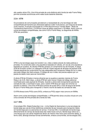 45
são usados vários VCs. Uma linha privada de curta distância até à borda da rede Frame Relay
permite conexões econômicas entre redes locais bastante distantes.
2.2.6 ATM
Os provedores de comunicações perceberam a necessidade de uma tecnologia de rede
compartilhada permanente que oferecesse latência e jitter muito baixos, com larguras de banda
muito maiores. A solução encontrada foi o ATM (Asynchronous Transfer Mode – Modo de
Transferência Assíncrono). O ATM tem taxas de dados superiores a 155 Mbps. Assim como as
outras tecnologias compartilhadas, tais como X.25 e Frame Relay, os diagramas de WANs
ATM são parecidos.
ATM é uma tecnologia capaz de transferir voz, vídeo e dados através de redes públicas e
privadas. Foi construído sobre uma arquitetura baseada em células, em vez de uma arquitetura
baseada em quadros. As células ATM têm sempre um comprimento fixo de 53 bytes. A célula
ATM de 53 bytes contém um cabeçalho ATM de 5 bytes seguido de 48 bytes de payload ATM.
Células pequenas de comprimento fixo são adequadas para transportar tráfego de voz e vídeo,
pois esse tráfego não tolera atrasos. O tráfego de voz e vídeo não precisa esperar por um
pacote de dados maior para ser transmitido.
A célula ATM de 53 bytes é menos eficiente que os quadros e pacotes maiores do Frame
Relay e do X.25. Além disso, a célula ATM tem pelo menos 5 bytes de tráfego adicional
(overhead) para cada payload de 48 bytes. Quando a célula está transportando pacotes da
camada de rede, o overhead é maior, pois o switch ATM deve ser capaz de remontar os
pacotes no destino. Uma linha ATM típica precisa de quase 20% a mais de largura de banda
do que o Frame Relay para transportar o mesmo volume de dados da camada de rede.
O ATM oferece tanto PVCs como SVCs, embora os PVCs sejam mais comuns em WANs.
Assim como outras tecnologias compartilhadas, o ATM permite vários circuitos virtuais em uma
única conexão de linha privada até a borda da rede.
2.2.7 DSL
A tecnologia DSL (Digital Subscriber Line – Linha Digital de Assinantes) é uma tecnologia de
banda larga que usa as linhas telefônicas existentes de par trançado para transportar dados
em banda larga para os assinantes do serviço. O serviço DSL é considerado de banda larga,
diferentemente do serviço de banda base das redes locais comuns. Banda larga refere-se a
uma técnica que usa várias freqüências dentro do mesmo meio físico para transmitir dados. O
termo xDSL abrange diversas formas semelhantes, embora concorrentes, de tecnologias DSL:
 