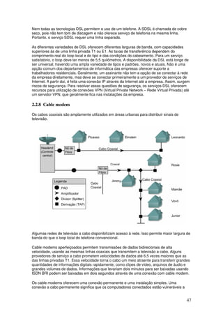 47
Nem todas as tecnologias DSL permitem o uso de um telefone. A SDSL é chamada de cobre
seco, pois não tem tom de discagem e não oferece serviço de telefonia na mesma linha.
Portanto, o serviço SDSL requer uma linha separada.
As diferentes variedades de DSL oferecem diferentes larguras de banda, com capacidades
superiores às de uma linha privada T1 ou E1. As taxas de transferência dependem do
comprimento real do loop local e do tipo e das condições do cabeamento. Para um serviço
satisfatório, o loop deve ter menos de 5,5 quilômetros. A disponibilidade da DSL está longe de
ser universal, havendo uma ampla variedade de tipos e padrões, novos e atuais. Não é uma
opção comum dos departamentos de informática das empresas oferecer suporte a
trabalhadores residenciais. Geralmente, um assinante não tem a opção de se conectar à rede
da empresa diretamente, mas deve se conectar primeiramente a um provedor de serviços de
Internet. A partir daí, é feita uma conexão IP através da Internet até a empresa. Assim, surgem
riscos de segurança. Para resolver essas questões de segurança, os serviços DSL oferecem
recursos para utilização de conexões VPN (Virtual Private Network – Rede Virtual Privada) até
um servidor VPN, que geralmente fica nas instalações da empresa.
2.2.8 Cable modem
Os cabos coaxiais são amplamente utilizados em áreas urbanas para distribuir sinais de
televisão.
Algumas redes de televisão a cabo disponibilizam acesso à rede. Isso permite maior largura de
banda do que o loop local do telefone convencional.
Cable modems aperfeiçoados permitem transmissões de dados bidirecionais de alta
velocidade, usando as mesmas linhas coaxiais que transmitem a televisão a cabo. Alguns
provedores de serviço a cabo prometem velocidades de dados até 6,5 vezes maiores que as
das linhas privadas T1. Essa velocidade torna o cabo um meio atraente para transferir grandes
quantidades de informações digitais rapidamente, como clipes de vídeo, arquivos de áudio e
grandes volumes de dados. Informações que levariam dois minutos para ser baixadas usando
ISDN BRI podem ser baixadas em dois segundos através de uma conexão com cable modem.
Os cable modems oferecem uma conexão permanente e uma instalação simples. Uma
conexão a cabo permanente significa que os computadores conectados estão vulneráveis a
 