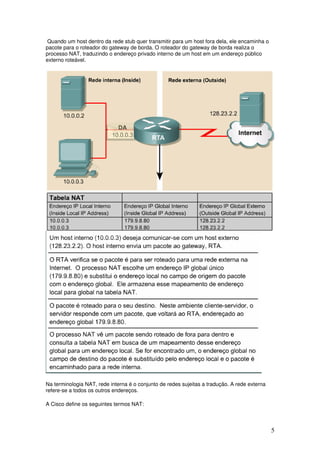 5
Quando um host dentro da rede stub quer transmitir para um host fora dela, ele encaminha o
pacote para o roteador do gateway de borda. O roteador do gateway de borda realiza o
processo NAT, traduzindo o endereço privado interno de um host em um endereço público
externo roteável.
Na terminologia NAT, rede interna é o conjunto de redes sujeitas a tradução. A rede externa
refere-se a todos os outros endereços.
A Cisco define os seguintes termos NAT:
 