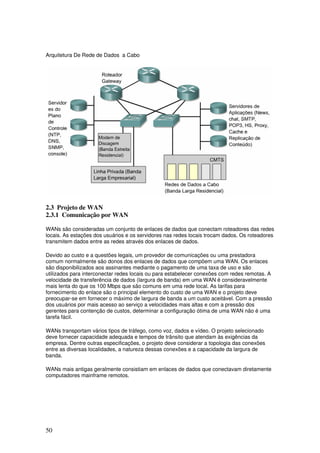 50
Arquitetura De Rede de Dados a Cabo
2.3 Projeto de WAN
2.3.1 Comunicação por WAN
WANs são consideradas um conjunto de enlaces de dados que conectam roteadores das redes
locais. As estações dos usuários e os servidores nas redes locais trocam dados. Os roteadores
transmitem dados entre as redes através dos enlaces de dados.
Devido ao custo e a questões legais, um provedor de comunicações ou uma prestadora
comum normalmente são donos dos enlaces de dados que compõem uma WAN. Os enlaces
são disponibilizados aos assinantes mediante o pagamento de uma taxa de uso e são
utilizados para interconectar redes locais ou para estabelecer conexões com redes remotas. A
velocidade de transferência de dados (largura de banda) em uma WAN é consideravelmente
mais lenta do que os 100 Mbps que são comuns em uma rede local. As tarifas para
fornecimento do enlace são o principal elemento do custo de uma WAN e o projeto deve
preocupar-se em fornecer o máximo de largura de banda a um custo aceitável. Com a pressão
dos usuários por mais acesso ao serviço a velocidades mais altas e com a pressão dos
gerentes para contenção de custos, determinar a configuração ótima de uma WAN não é uma
tarefa fácil.
WANs transportam vários tipos de tráfego, como voz, dados e vídeo. O projeto selecionado
deve fornecer capacidade adequada e tempos de trânsito que atendam às exigências da
empresa. Dentre outras especificações, o projeto deve considerar a topologia das conexões
entre as diversas localidades, a natureza dessas conexões e a capacidade da largura de
banda.
WANs mais antigas geralmente consistiam em enlaces de dados que conectavam diretamente
computadores mainframe remotos.
 