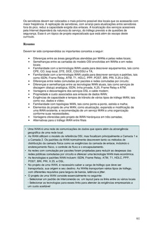 61
Os servidores devem ser colocados o mais próximo possível dos locais que os acessarão com
maior freqüência. A replicação de servidores, com arranjo para atualizações entre servidores
fora do pico, reduz a capacidade exigida dos enlaces. A localização dos serviços acessíveis
pela Internet dependerá da natureza do serviço, do tráfego previsto e de questões de
segurança. Esse é um tópico de projeto especializado que está além do escopo deste
currículo.
Resumo
Devem ter sido compreendidos os importantes conceitos a seguir:
• Diferenças entre as áreas geográficas atendidas por WANs e pelas redes locais;
• Semelhanças entre as camadas do modelo OSI envolvidas em WANs e em redes
locais;
• Familiaridade com a terminologia WAN usada para descrever equipamentos, tais como
CPE, CO, loop local, DTE, DCE, CSU/DSU e TA;
• Familiaridade com a terminologia WAN usada para descrever serviços e padrões, tais
como ISDN, Frame Relay, ATM, T1, HDLC, PPP, POST, BRI, PRI, X.25 e DSL;
• Diferenças entre redes comutadas por pacotes e redes comutadas por circuito;
• Diferenças e semelhanças entre as tecnologias WAN atuais, tais como serviços de
discagem (dialup) analógica, ISDN, linha privada, X.25, Frame Relay e ATM;
• Vantagens e desvantagens dos serviços DSL e cable modem;
• Propriedade e custo associados aos enlaces de dados WAN;
• Exigências de capacidade e tempos de trânsito de vários tipos de tráfego WAN, tais
como voz, dados e vídeo;
• Familiaridade com topologias WAN, tais como ponto-a-ponto, estrela e malha;
• Elementos do projeto de uma WAN, como atualização, expansão e modificação de
uma WAN existente, e recomendação de um serviço WAN a uma organização
conforme suas necessidades;
• Vantagens oferecidas pelo projeto de WAN hierárquica em três camadas;
• Alternativas para o tráfego WAN entre filiais
 