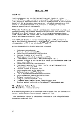 62
Módulo 03 – PPP
Visão Geral
Este módulo apresenta uma visão geral das tecnologias WAN. Ele introduz e explica a
terminologia WAN, como, por exemplo: transmissão serial, multiplexação por divisão de tempo
(TDM), demarcação, equipamento terminal de dados (DTE) e equipamento de comunicação de
dados (DCE). São apresentados o desenvolvimento e a utilização do encapsulamento HDLC
(controle de enlace de dados de alto nível), assim como os métodos para configurar e
solucionar problemas de uma interface serial.
PPP (Point-to-Point Protocol) é o protocolo escolhido para ser implementado em uma conexão
comutada WAN serial. Ele pode tratar tanto a comunicação síncrona como assíncrona e inclui
detecção de erros. O mais importante é que ele incorpora um processo de autenticação,
usando CHAP ou PAP. PPP pode ser usado em vários meios físicos, incluindo par trançado,
linhas de fibra ótica e transmissão por satélite.
Neste módulo, são descritos os procedimentos de configuração do PPP, assim como as
opções disponíveis e os conceitos de solução de problemas. Dentre as opções disponíveis,
está a capacidade do PPP de usar autenticação PAP ou CHAP.
Ao concluírem este módulo, os alunos deverão ser capazes de:
• Explicar a comunicação serial;
• Descrever e dar um exemplo de TDM;
• Identificar o ponto de demarcação de uma WAN;
• Descrever as funções do DTE e do DCE;
• Discutir o desenvolvimento do encapsulamento HDLC;
• Usar o comando encapsulation hdlc para configurar o HDLC;
• Solucionar problemas de uma interface serial, usando os comandos show interface
e show controllers;
• Identificar as vantagens da utilização do PPP;
• Explicar as funções do LCP (Link Control Protocol) e do NCP (Network Control
Protocol), componentes do PPP;
• Descrever as partes de um quadro PPP;
• Identificar as três fases de uma sessão PPP;
• Explicar a diferença entre PAP e CHAP;
• Listar as etapas do processo de autenticação do PPP;
• Identificar as várias opções de configuração do PPP;
• Configurar o encapsulamento PPP;
• Configurar a autenticação CHAP e PAP;
• Usar show interface para verificar o encapsulamento serial;
• Solucionar qualquer problema da configuração do PPP usando debug PPP.
3.1 Links Seriais Ponto-a-Ponto
3.1.1 Introdução à comunicação serial
As tecnologias WAN baseiam-se em transmissão serial na camada física. Isso significa que os
bits de um quadro são transmitidos um de cada vez pelo meio físico.
Os bits que compõem o quadro da camada 2 são sinalizados, um a um, pelos processos da
camada física para o meio físico.
 